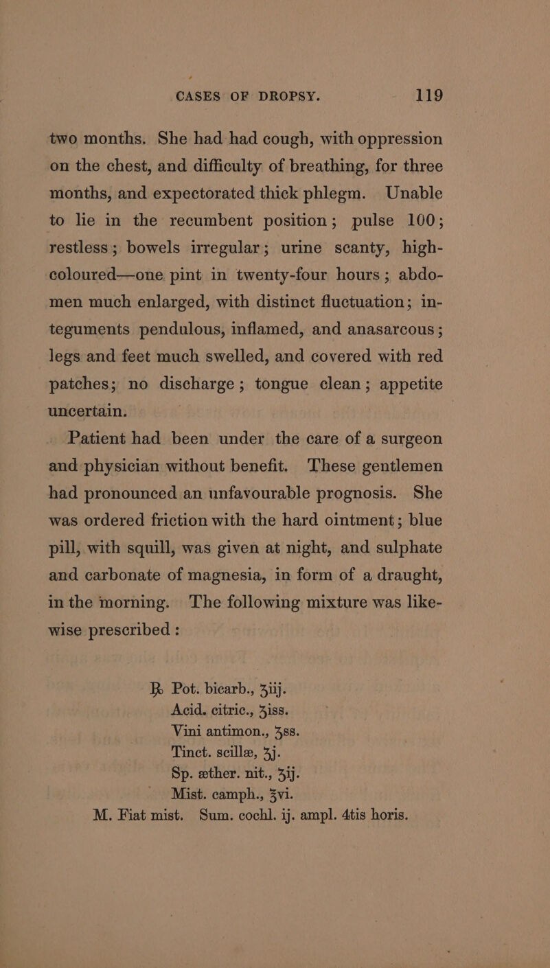 ¢ CASES OF DROPSY. 119 two months. She had had cough, with oppression on the chest, and difficulty of breathing, for three months, and expectorated thick phlegm. Unable to lie in the recumbent position; pulse 100; restless; bowels irregular; urine scanty, high- coloured—one pint in twenty-four hours; abdo- men much enlarged, with distinct fluctuation; in- teguments pendulous, inflamed, and anasarcous ; legs and feet much swelled, and covered with red patches; no discharge; tongue clean; appetite uncertain. Patient had been under the care of a surgeon and physician without benefit. These gentlemen had pronounced an unfavourable prognosis. She was ordered friction with the hard ointment; blue pill, with squill, was given at night, and sulphate and carbonate of magnesia, in form of a draught, in the morning. The following mixture was like- wise prescribed : R Pot. bicarb., 4iij. Acid. citric., 3iss. Vini antimon., 488. Tinct. scille, 4]. Sp. wether. nit., 417. Mist. camph., 3vi. M. Fiat mist. Sum. cochl. ij. ampl. 4tis horis.