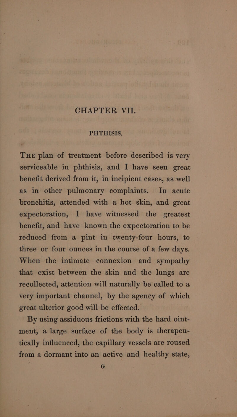 CHAPTER VII. PHTHISIS. TuHE plan of treatment before described is very serviceable in phthisis, and I have seen great benefit derived from it, in incipient cases, as well as in other pulmonary complaints. In acute bronchitis, attended with a hot skin, and great expectoration, I have witnessed the greatest benefit, and have known the expectoration to be reduced from a pint in twenty-four hours, to three or four ounces in the course of a few days. When the intimate connexion and sympathy that exist between the skin and the lungs are recollected, attention will naturally be called to a very important channel, by the agency of which great ulterior good will be effected. By using assiduous frictions with the hard oint- ment, a large surface of the body is therapeu- tically influenced, the capillary vessels are roused from a dormant into an active and healthy state, G