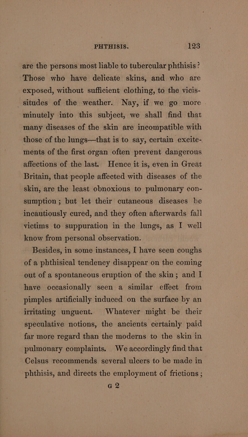 are the persons most liable to tubercular phthisis ' Those who have delicate skins, and who are exposed, without sufficient clothing, to the vicis- _situdes of the weather. Nay, if we go more minutely into this subject, we shall find that many diseases of the skin are incompatible with those of the lungs—that is to say, certain excite- ments of the first organ often prevent dangerous affections of the last. Hence it is, even in Great Britain, that people affected with diseases of the skin, are the least obnoxious to pulmonary con- sumption ; but let their cutaneous diseases be incautiously cured, and they often afterwards fall victims to suppuration in the lungs, as I well know from personal observation. Besides, in some instances, I have seen coughs of a phthisical tendency disappear on the coming out of a spontaneous eruption of the skin; and I have occasionally seen a similar effect from pimples artificially induced on the surface by an irritating unguent. Whatever might be their speculative notions, the ancients certainly paid far more regard than the moderns to the skin in pulmonary complaints. We accordingly find that Celsus recommends several ulcers to be made in phthisis, and directs the employment of frictions ; G2