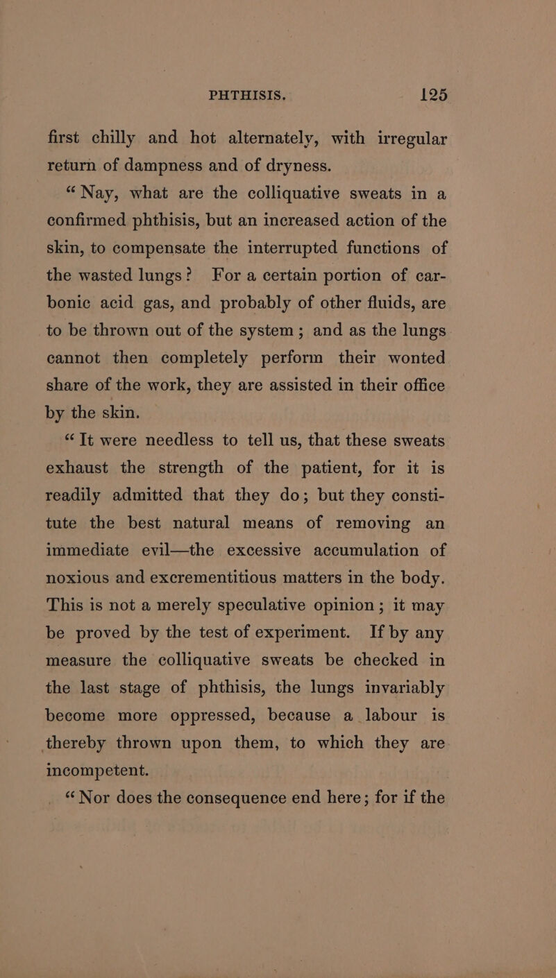 first chilly and hot alternately, with irregular return of dampness and of dryness. “Nay, what are the colliquative sweats in a confirmed phthisis, but an increased action of the skin, to compensate the interrupted functions of the wasted lungs? For a certain portion of car- bonice acid gas, and probably of other fluids, are to be thrown out of the system; and as the lungs cannot then completely perform their wonted share of the work, they are assisted in their office by the skin. ‘Tt were needless to tell us, that these sweats exhaust the strength of the patient, for it is readily admitted that they do; but they consti- tute the best natural means of removing an immediate evil—the excessive accumulation of noxious and excrementitious matters in the body. This is not a merely speculative opinion ; it may be proved by the test of experiment. If by any measure the colliquative sweats be checked in the last stage of phthisis, the lungs invariably become more oppressed, because a labour is thereby thrown upon them, to which they are incompetent. “‘ Nor does the consequence end here; for if the