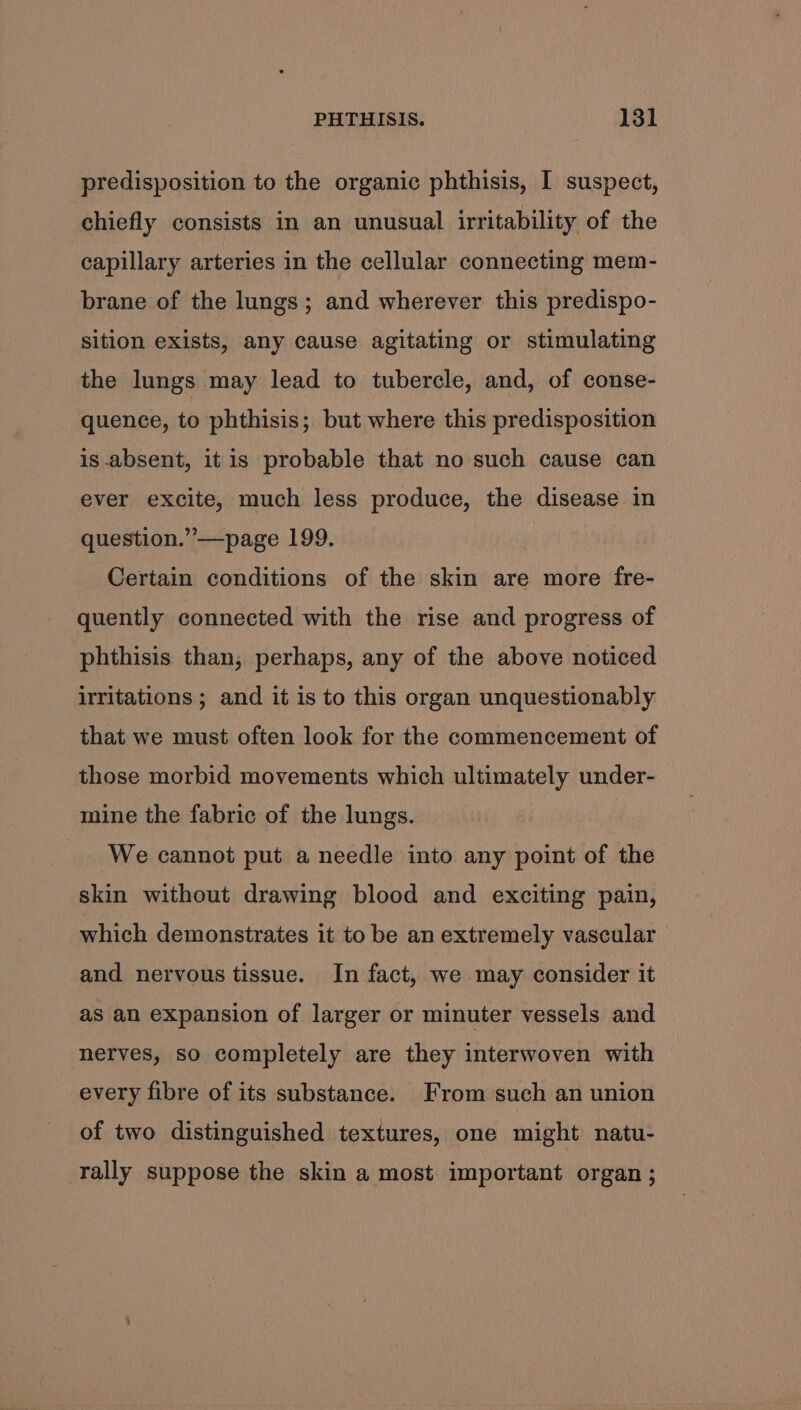 predisposition to the organic phthisis, I suspect, chiefly consists in an unusual irritability of the capillary arteries in the cellular connecting mem- brane of the lungs; and wherever this predispo- sition exists, any cause agitating or stimulating the lungs may lead to tubercle, and, of conse- quence, to phthisis; but where this predisposition is absent, itis probable that no such cause can ever excite, much less produce, the disease in question.” —page 199. Certain conditions of the skin are more fre- quently connected with the rise and progress of phthisis than, perhaps, any of the above noticed irritations ; and it is to this organ unquestionably that we must often look for the commencement of those morbid movements which ultimately under- mine the fabric of the lungs. We cannot put a needle into any point of the skin without drawing blood and exciting pain, which demonstrates it to be an extremely vascular and nervous tissue. In fact, we may consider it as an expansion of larger or minuter vessels and nerves, so completely are they interwoven with every fibre of its substance. From such an union of two distinguished textures, one might natu- rally suppose the skin a most important organ ;