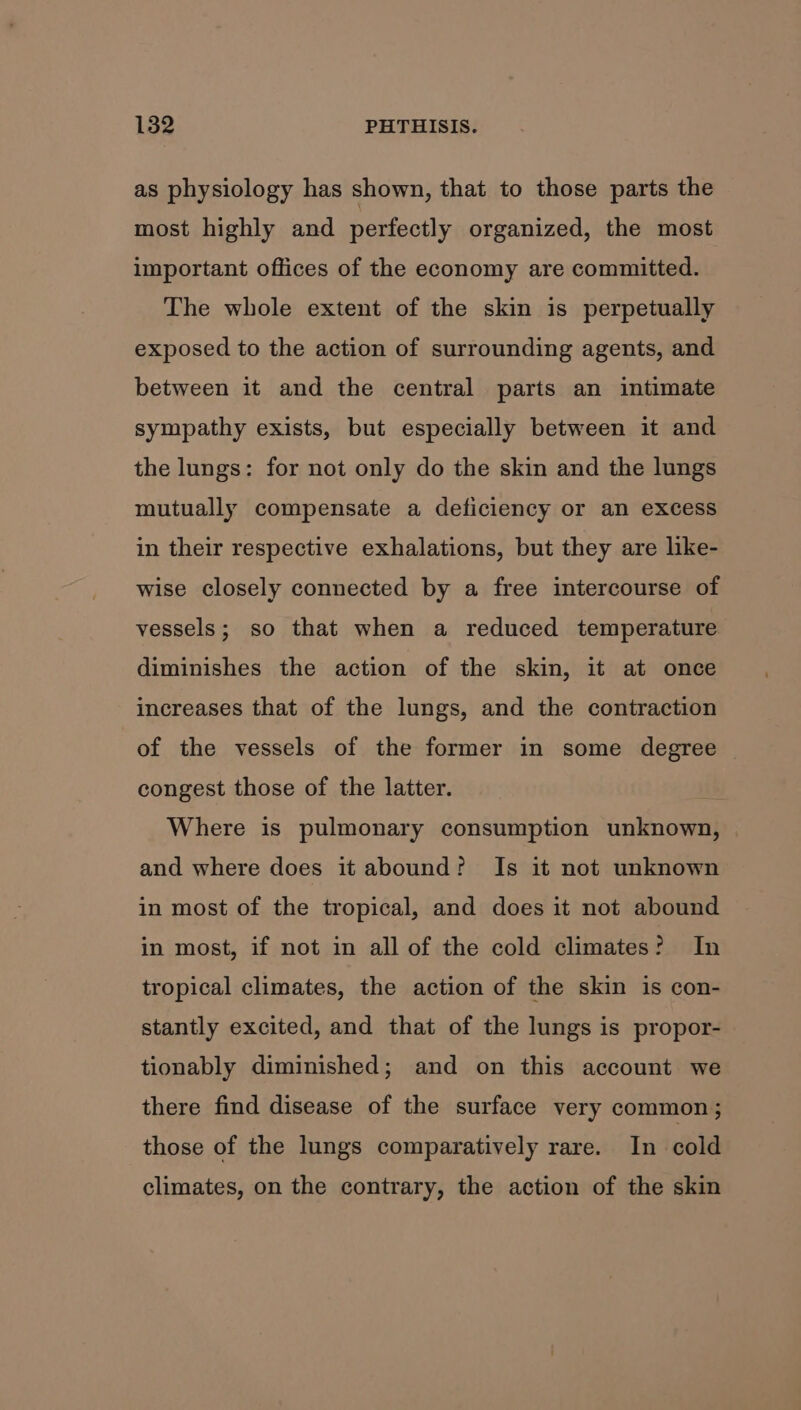 as physiology has shown, that to those parts the most highly and perfectly organized, the most important offices of the economy are committed. The whole extent of the skin is perpetually exposed to the action of surrounding agents, and between it and the central parts an intimate sympathy exists, but especially between it and the lungs: for not only do the skin and the lungs mutually compensate a deficiency or an excess in their respective exhalations, but they are like- wise closely connected by a free intercourse of vessels; so that when a reduced temperature diminishes the action of the skin, it at once increases that of the lungs, and the contraction of the vessels of the former in some degree congest those of the latter. Where is pulmonary consumption unknown, and where does it abound? Is it not unknown in most of the tropical, and does it not abound in most, if not in all of the cold climates? In tropical climates, the action of the skin is con- stantly excited, and that of the lungs is propor- tionably diminished; and on this account we there find disease of the surface very common ; those of the lungs comparatively rare. In cold climates, on the contrary, the action of the skin