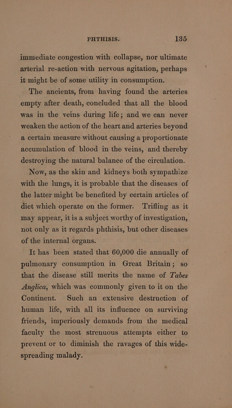 immediate congestion with collapse, nor ultimate ayterial re-action with nervous agitation, perhaps it might be of some utility in consumption. The ancients, from having found the arteries empty after death, concluded that all the blood was in the veins during life; and we can never weaken the action of the heart and arteries beyond a certain measure without causing a proportionate accumulation of blood in the veins, and thereby destroying the natural balance of the circulation. Now, as the skin and kidneys both sympathize with the lungs, it is probable that the diseases of the latter might be benefited by certain articles of diet which operate on the former. ‘rifling as it may appear, it is a subject worthy of investigation, not only as it regards phthisis, but other diseases of the internal organs. It has been stated that 60,000 die annually of pulmonary consumption in Great Britain; so that the disease still merits the name of Tabes Anglica, which was commonly given to it on the Continent. Such an extensive destruction of human life, with all its influence on surviving friends, imperiously demands from the medical faculty the most strenuous attempts either to prevent or to diminish the ravages of this wide- spreading malady.