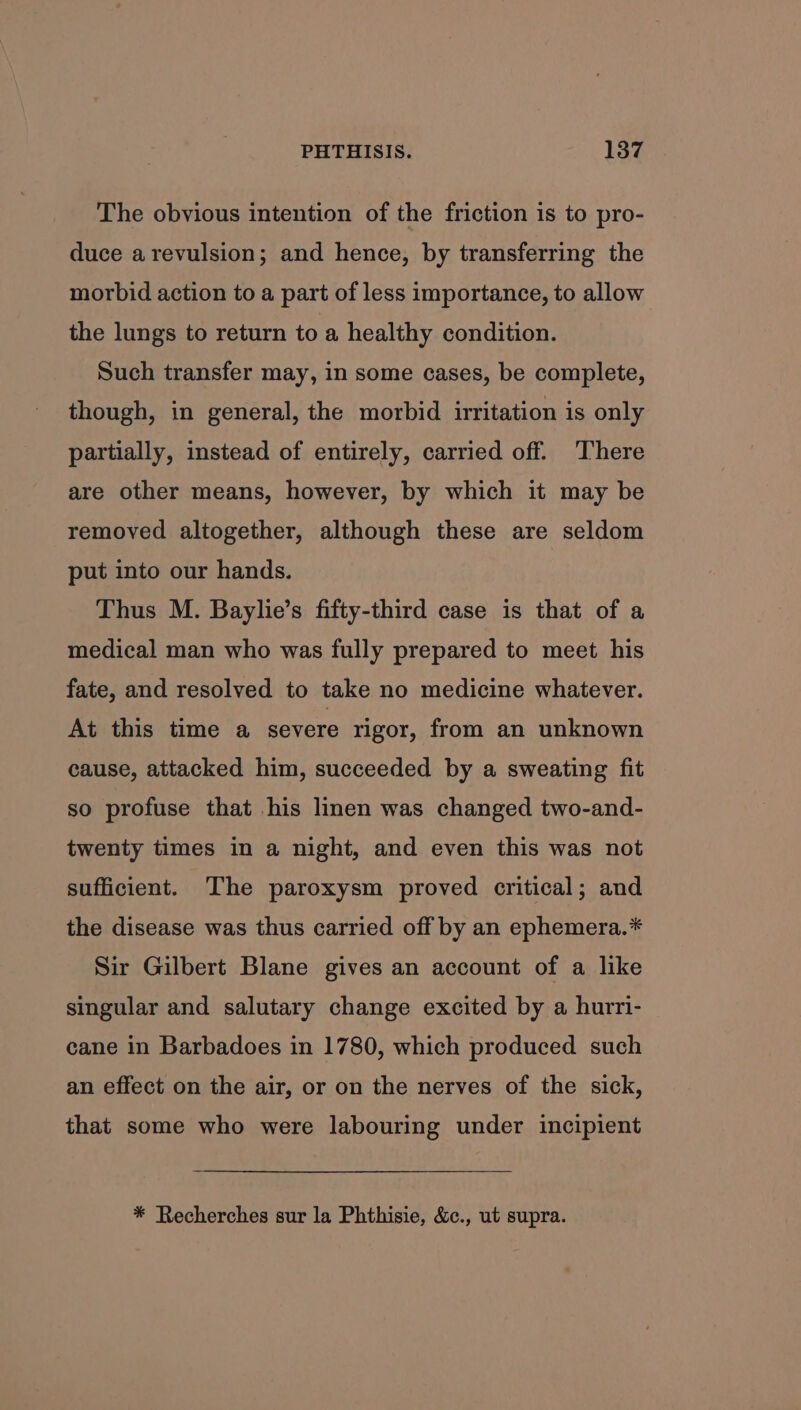 The obvious intention of the friction is to pro- duce a revulsion; and hence, by transferring the morbid action to a part of less importance, to allow the lungs to return to a healthy condition. Such transfer may, in some cases, be complete, though, in general, the morbid irritation is only partially, instead of entirely, carried off. ‘There are other means, however, by which it may be removed altogether, although these are seldom put into our hands. Thus M. Baylie’s fifty-third case is that of a medical man who was fully prepared to meet his fate, and resolved to take no medicine whatever. At this time a severe rigor, from an unknown cause, attacked him, succeeded by a sweating fit so profuse that his linen was changed two-and- twenty times in a night, and even this was not sufficient. The paroxysm proved critical; and the disease was thus carried off by an ephemera.* Sir Gilbert Blane gives an account of a like singular and salutary change excited by a hurri- cane in Barbadoes in 1780, which produced such an effect on the air, or on the nerves of the sick, that some who were labouring under incipient * Recherches sur la Phthisie, &amp;c., ut supra.