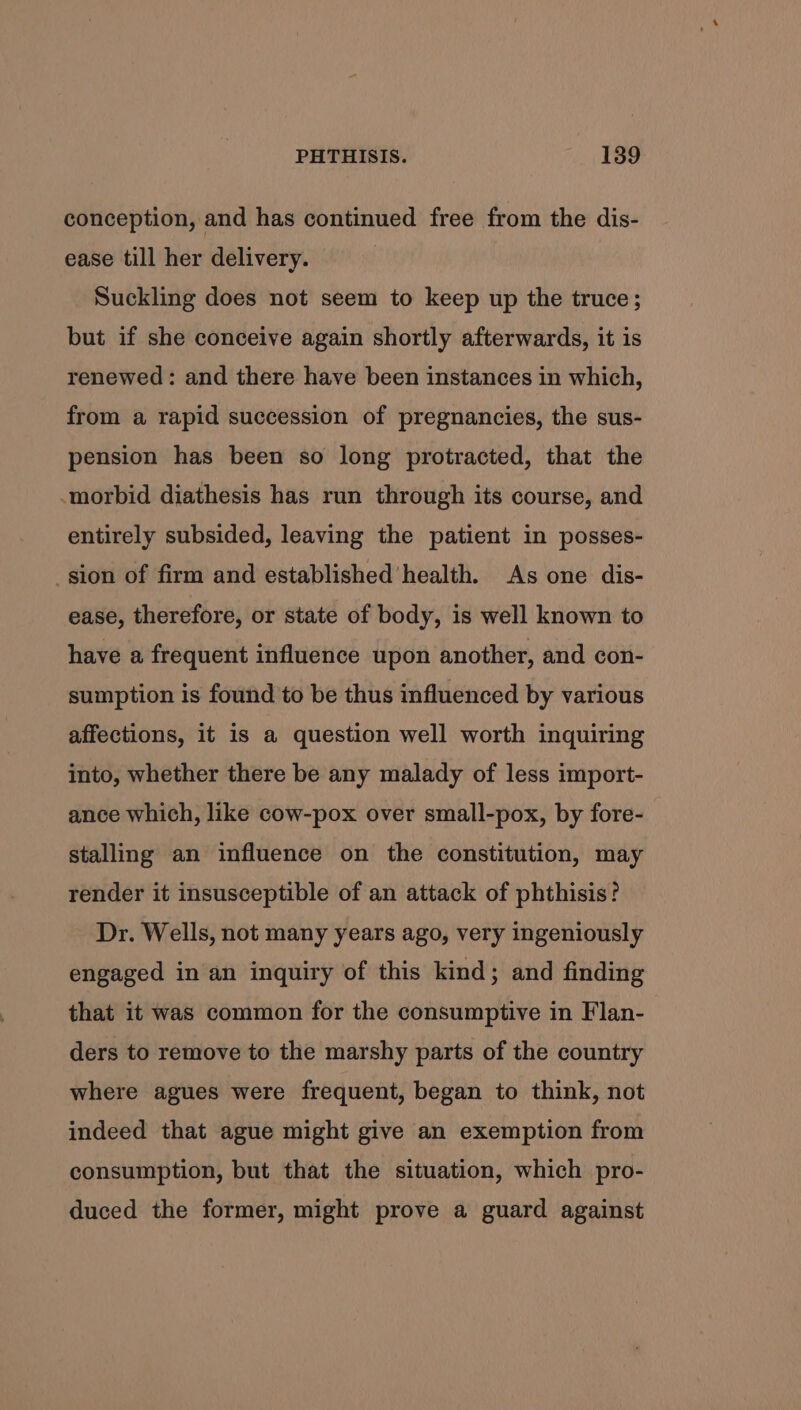 conception, and has continued free from the dis- ease till her delivery. Suckling does not seem to keep up the truce; but if she conceive again shortly afterwards, it is renewed: and there have been instances in which, from a rapid succession of pregnancies, the sus- pension has been so long protracted, that the morbid diathesis has run through its course, and entirely subsided, leaving the patient in posses- _sion of firm and established’health. As one dis- ease, therefore, or state of body, is well known to have a frequent influence upon another, and con- sumption is found to be thus influenced by various affections, it is a question well worth inquiring into, whether there be any malady of less import- ance which, like cow-pox over small-pox, by fore- stalling an influence on the constitution, may render it insusceptible of an attack of phthisis? Dr. Wells, not many years ago, very ingeniously engaged in an inquiry of this kind; and finding that it was common for the consumptive in Flan- ders to remove to the marshy parts of the country where agues were frequent, began to think, not indeed that ague might give an exemption from consumption, but that the situation, which pro- duced the former, might prove a guard against