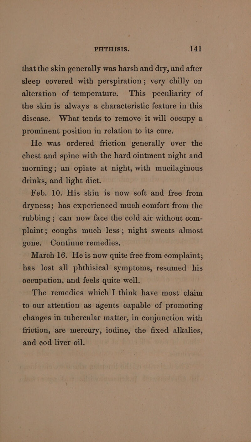 that the skin generally was harsh and dry, and after sleep covered with perspiration ; very chilly on alteration of temperature. This peculiarity of the skin is always a characteristic feature in this disease. What tends to remove it will occupy a prominent position in relation to its cure. He was ordered friction generally over the chest and spine with the hard ointment night and morning; an opiate at night, with mucilaginous drinks, and light diet. Feb. 10. His skin is now soft and free from dryness; has experienced much comfort from the rubbing ; can now face the cold air without com- plaint; coughs much less; night sweats almost gone. Continue remedies. March 16. He is now quite free from complaint; has lost all phthisical symptoms, resumed his occupation, and feels quite well. The remedies which I think have most claim to our attention as agents capable of promoting changes in tubercular matter, in conjunction with friction, are mercury, iodine, the fixed alkalies, and cod liver oil.