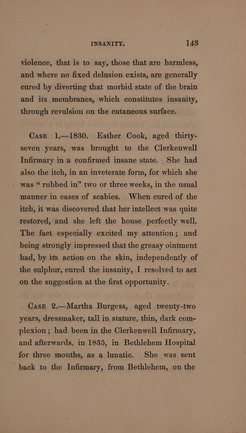 violence, that is to say, those that are harmless, and where no fixed delusion exists, are generally cured by diverting that morbid state of the brain and its membranes, which constitutes insanity, through revulsion on the cutaneous surface. CasE 1.—1830. Esther Cook, aged thirty- seven years, was brought to the Clerkenwell Infirmary in a confirmed insane state. She had also the itch, in an inveterate form, for which she was “ rubbed in” two or three weeks, in the usual manner in cases of scabies. When cured of the itch, it was discovered that her intellect was quité restored, and she left the house perfectly well. The fact especially excited my attention; and being strongly impressed that the greasy ointment had, by its action on the skin, independently of the sulphur, cured the insanity, I resolved to act on the suggestion at the first opportunity. CasE 2,—Martha Burgess, aged twenty-two years, dressmaker, tall in stature, thin, dark com- plexion ; had been in the Clerkenwell Infirmary, and afterwards, in 1835, in Bethlehem Hospital for three months, as a lunatic. She was sent back to the Infirmary, from Bethlehem, on the