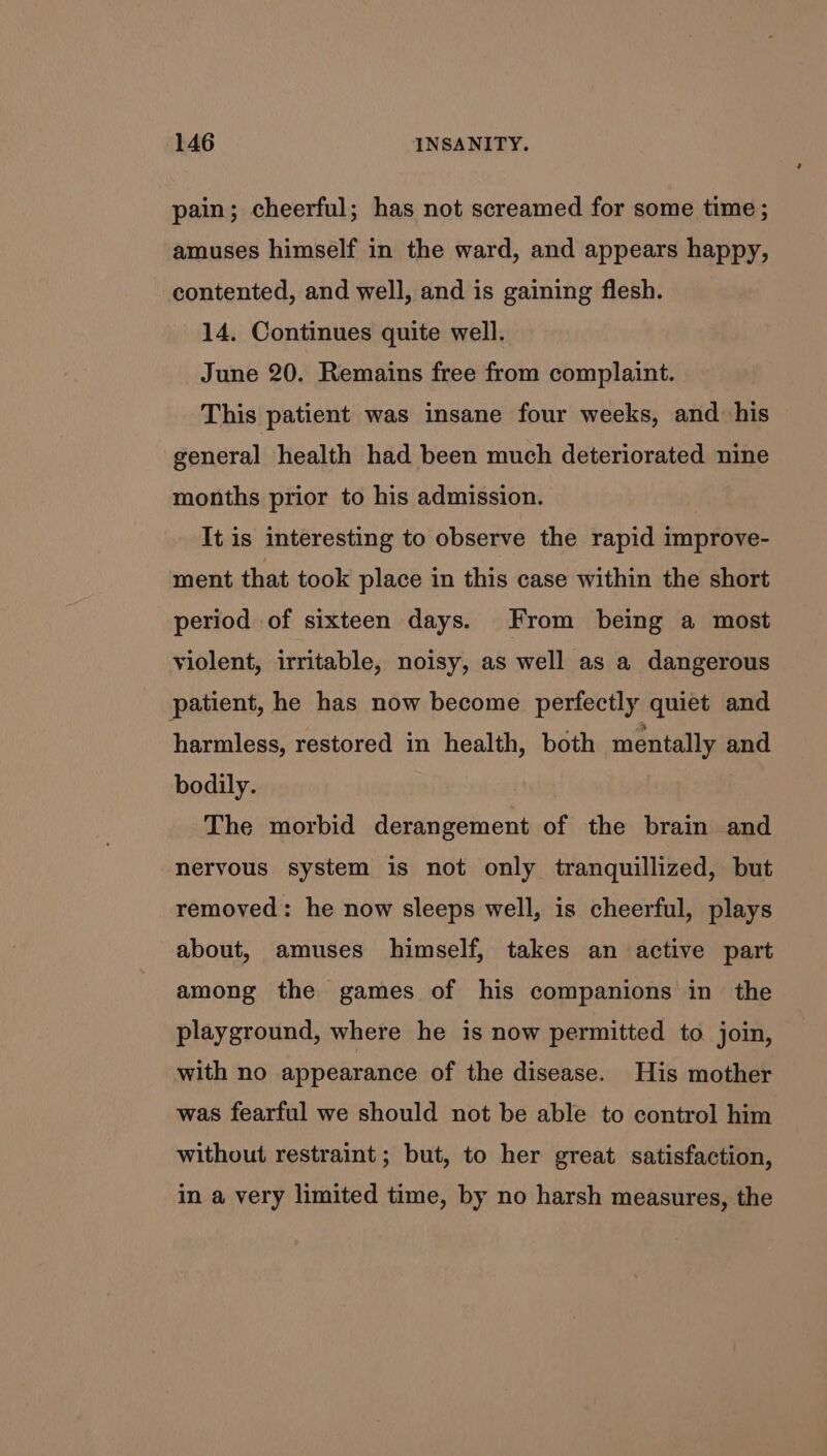 pain; cheerful; has not screamed for some time ; amuses himself in the ward, and appears happy, contented, and well, and is gaining flesh. 14. Continues quite well. June 20. Remains free from complaint. This patient was insane four weeks, and his general health had been much deteriorated nine months prior to his admission. It is interesting to observe the rapid improve- ment that took place in this case within the short period of sixteen days. From being a most violent, irritable, noisy, as well as a dangerous patient, he has now become perfectly quiet and harmless, restored in health, both mentally and bodily. The morbid derangement of the brain and nervous system is not only tranquillized, but removed: he now sleeps well, is cheerful, plays about, amuses himself, takes an active part among the games of his companions in the playground, where he is now permitted to join, with no appearance of the disease. His mother was fearful we should not be able to control him without restraint; but, to her great satisfaction, in a very limited time, by no harsh measures, the