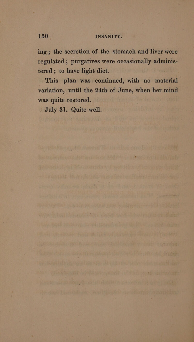 ing; the secretion of the stomach and liver were regulated ; purgatives were occasionally adminis- tered ; to have light diet. This plan was continued, with no material variation, until the 24th of June, when her mind was quite restored. July 31. Quite well.