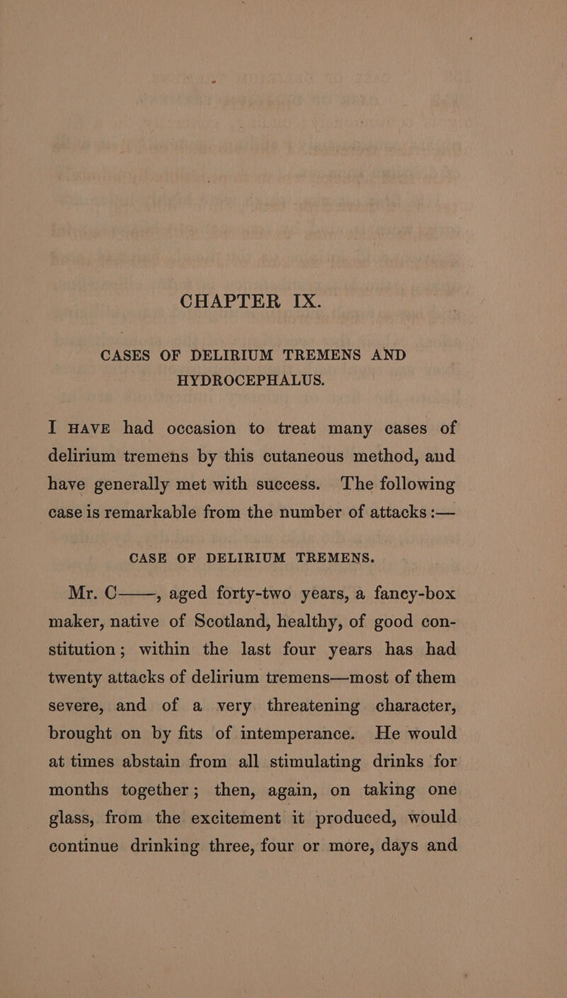 CHAPTER IX. CASES OF DELIRIUM TREMENS AND HYDROCEPHALUS. I HAVE had occasion to treat many cases of delirium tremens by this cutaneous method, and have generally met with success. The following case is remarkable from the number of attacks :— CASE OF DELIRIUM TREMENS. Mr. C maker, native of Scotland, healthy, of good con- , aged forty-two years, a fancy-box stitution; within the last four years has had twenty attacks of delirium tremens—most of them severe, and of a very threatening character, brought on by fits of intemperance. He would at times abstain from all stimulating drinks for months together; then, again, on taking one glass, from the excitement it produced, would continue drinking three, four or more, days and