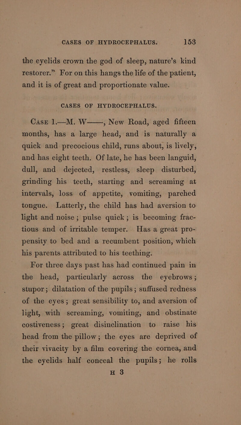 the eyelids crown the god of sleep, nature’s kind restorer.” For on this hangs the life of the patient, and it is of great and proportionate value. CASES OF HYDROCEPHALUS. CasE 1—M. W——, New Road, aged fifteen months, has a large head, and is naturally a quick and precocious child, runs about, is lively, and has eight teeth. Of late, he has been languid, dull, and dejected, restless, sleep disturbed, grinding his teeth, starting and screaming at intervals, loss of appetite, vomiting, parched tongue. Latterly, the child has had aversion to light and noise ; pulse quick; is becoming frac- tious and of irritable temper. Has a great pro- pensity to bed and a recumbent position, which his parents attributed to his teething. For three days past has had continued pain in the head, particularly across the eyebrows ; stupor; dilatation of the pupils; suffused redness of the eyes; great sensibility to, and aversion of light, with screaming, vomiting, and obstinate costiveness; great disinclination to raise his head from the pillow; the eyes are deprived of their vivacity by a film covering the cornea, and the eyelids half conceal the pupils; he rolls H 3