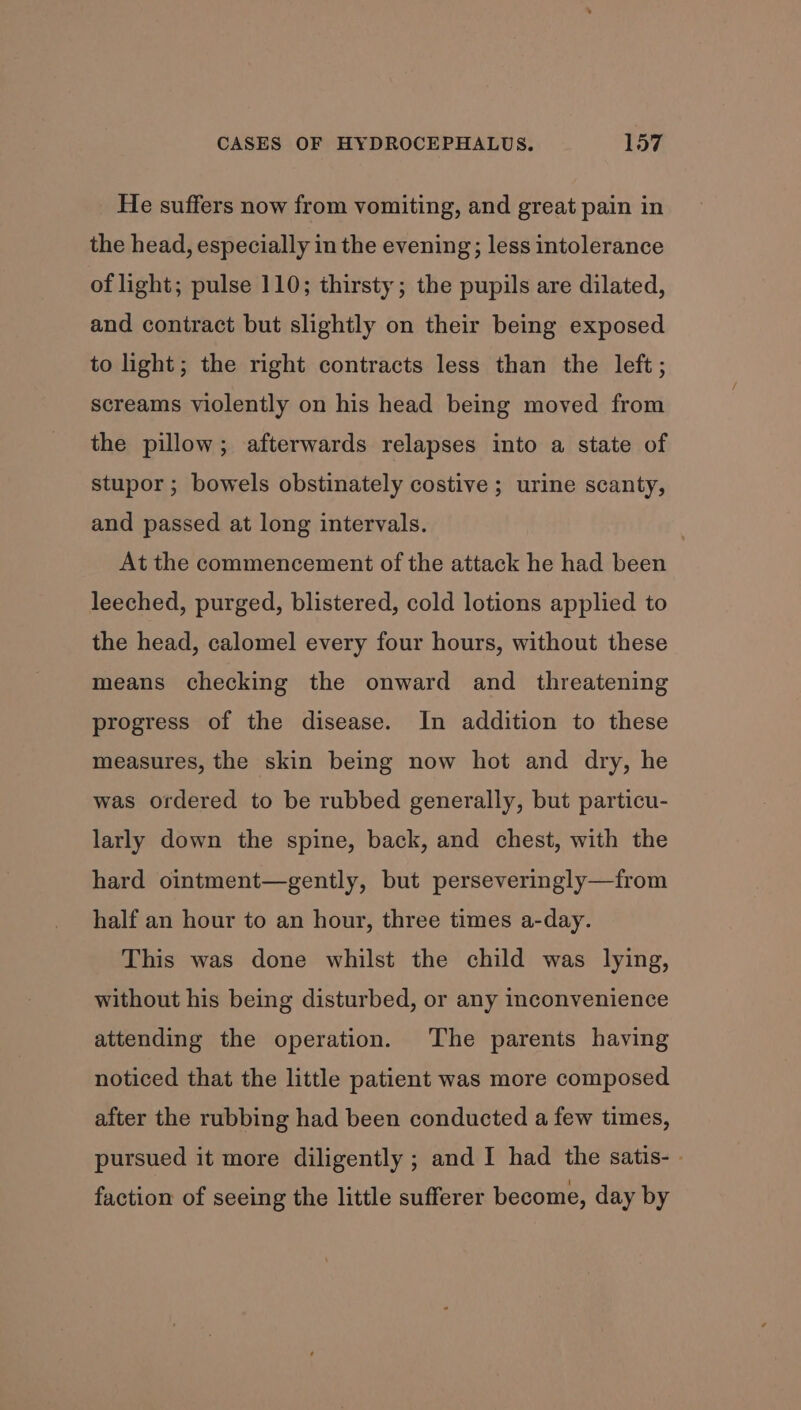 He suffers now from vomiting, and great pain in the head, especially in the evening; less intolerance of light; pulse 110; thirsty; the pupils are dilated, and contract but slightly on their being exposed to light; the right contracts less than the left; screams violently on his head being moved from the pillow; afterwards relapses into a state of stupor ; bowels obstinately costive ; urine scanty, and passed at long intervals. , At the commencement of the attack he had been leeched, purged, blistered, cold lotions applied to the head, calomel every four hours, without these means checking the onward and _ threatening progress of the disease. In addition to these measures, the skin being now hot and dry, he was ordered to be rubbed generally, but particu- larly down the spine, back, and chest, with the hard ointment—gently, but perseveringly—from half an hour to an hour, three times a-day. This was done whilst the child was lying, without his being disturbed, or any inconvenience attending the operation. The parents having noticed that the little patient was more composed after the rubbing had been conducted a few times, pursued it more diligently ; and I had the satis- . faction of seeing the little sufferer become, day by