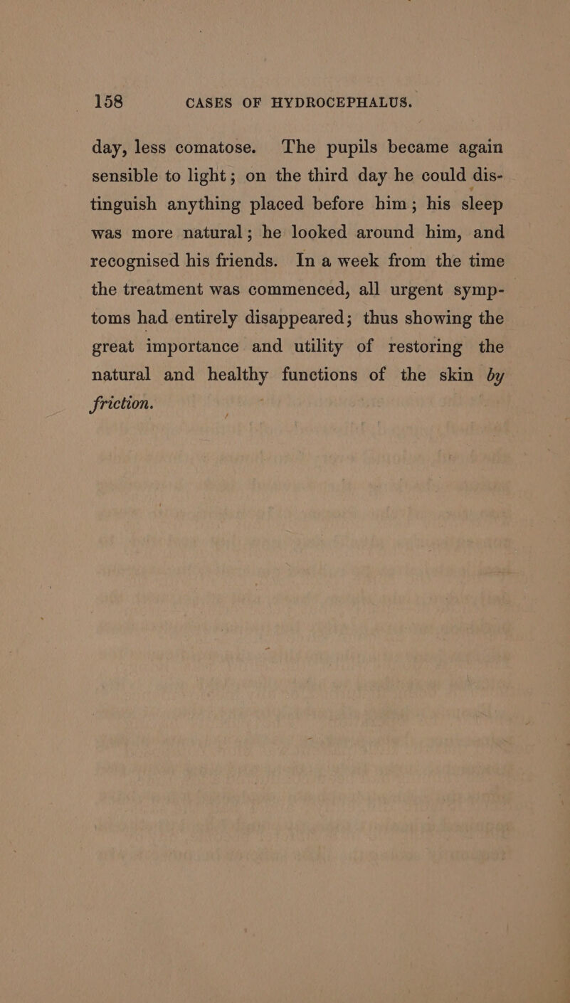 day, less comatose. The pupils became again sensible to light; on the third day he could dis- tinguish anything placed before him; his sleep was more natural; he looked around him, and recognised his friends. In a week from the time the treatment was commenced, all urgent symp- toms had entirely disappeared; thus showing the great importance and utility of restoring the natural and healthy functions of the skin by friction.