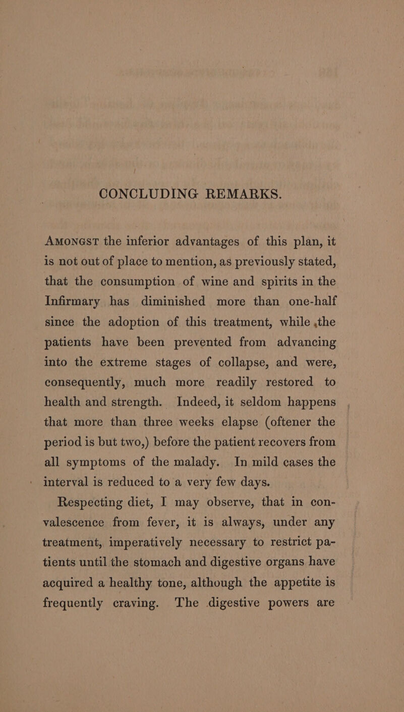 CONCLUDING REMARKS. AMONGST the inferior advantages of this plan, it is not out of place to mention, as previously stated, that the consumption of wine and spirits in the Infirmary has diminished more than one-half since the adoption of this treatment, while ,the patients have been prevented from advancing into the extreme stages of collapse, and were, consequently, much more readily restored to health and strength. Indeed, it seldom happens that more than three weeks elapse (oftener the period is but two,) before the patient recovers from all symptoms of the malady. In mild cases the interval is reduced to a very few days. Respecting diet, I may observe, that in con- valescence from fever, it is always, under any treatment, imperatively necessary to restrict pa- tients until the stomach and digestive organs have acquired a healthy tone, although the appetite is frequently craving. The digestive powers are