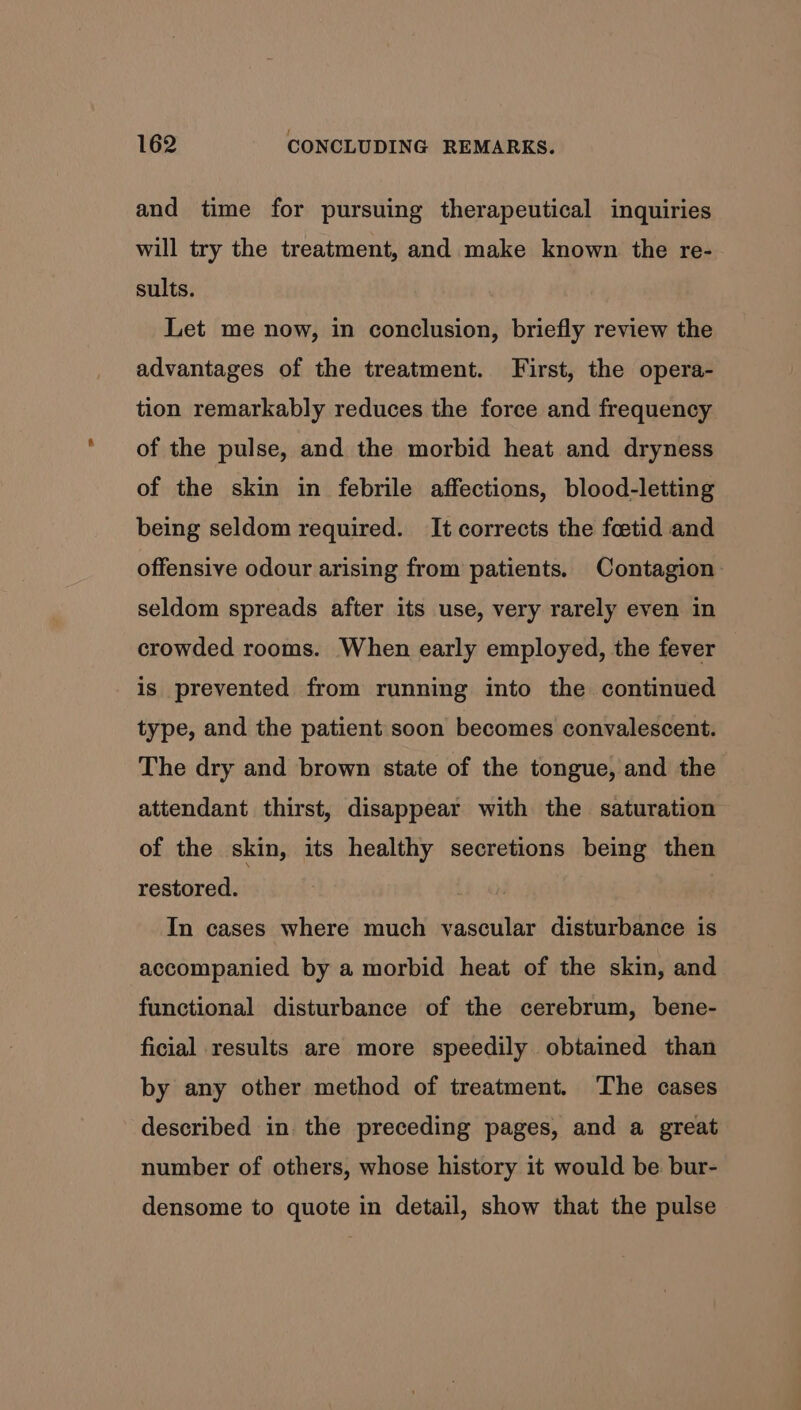 and time for pursuing therapeutical inquiries will try the treatment, and make known the re- sults. Let me now, in conclusion, briefly review the advantages of the treatment. First, the opera- tion remarkably reduces the force and frequency of the pulse, and the morbid heat and dryness of the skin in febrile affections, blood-letting being seldom required. It corrects the foetid and offensive odour arising from patients. Contagion seldom spreads after its use, very rarely even in crowded rooms. When early employed, the fever is prevented from running into the continued type, and the patient soon becomes convalescent. The dry and brown state of the tongue, and the attendant thirst, disappear with the saturation of the skin, its healthy secretions being then restored. In cases where much vascular disturbance is accompanied by a morbid heat of the skin, and functional disturbance of the cerebrum, bene- ficial results are more speedily obtained than by any other method of treatment. The cases described in the preceding pages, and a great number of others, whose history it would be bur- densome to quote in detail, show that the pulse