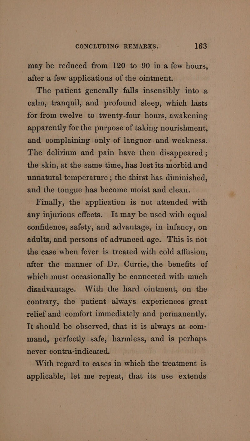 \ CONCLUDING REMARKS. 163 may be reduced from 120 to 90 in a few hours, after a few applications of the ointment. The patient generally falls insensibly into a calm, tranquil, and profound sleep, which lasts for from twelve to twenty-four hours, awakening apparently for the purpose of taking nourishment, and complaining only of languor.and weakness. The delirium and pain have then disappeared ; the skin, at the same time, has lost its morbid and unnatural temperature ; the thirst has diminished, and the tongue has become moist and clean. Finally, the application is not attended with any injurious effects. It may be used with equal confidence, safety, and advantage, in infancy, on adults, and persons of advanced age. This is not the case when fever is treated with cold affusion, after the manner of Dr. Currie, the benefits of which must occasionally be connected with much disadvantage. With the hard ointment, on the contrary, the patient always experiences great relief and comfort immediately and permanently. It should be observed, that it is always at com- mand, perfectly safe, harmless, and is perhaps never contra-indicated. With regard to cases in which the treatment is applicable, let me repeat, that its use extends