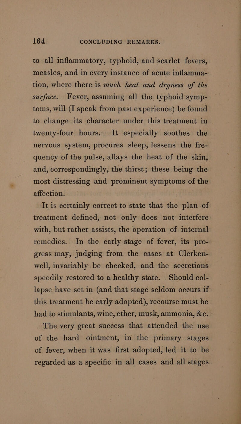 to all inflammatory, typhoid, and scarlet fevers, measles, and in every instance of acute inflamma- tion, where there is much heat and dryness of the surface. Fever, assuming all the typhoid symp- toms, will (I speak from past experience) be found to change its character under this treatment in twenty-four hours. It especially soothes the nervous system, procures sleep, lessens the fre- quency of the pulse, allays the heat of the skin, and, correspondingly, the thirst; these being the most distressing and prominent symptoms of the affection. | It is certainly correct to state that the plan of treatment defined, not only does not interfere with, but rather assists, the operation of internal remedies. In the early stage of fever, its pro- gress may, judging from the cases at Clerken- well, invariably be checked, and the secretions speedily restored to a healthy state. Should col- lapse have set in (and that stage seldom occurs if this treatment be early adopted), recourse must be had to stimulants, wine, ether, musk, ammonia, &amp;c. The very great success that attended the use of the hard ointment, in the primary stages of fever, when it was first adopted, led it to be regarded as a specific in all cases and all stages