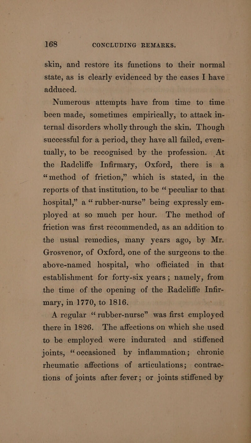 skin, and restore its functions to their normal state, as is clearly evidenced by the cases I have adduced. Numerous attempts have from time to time been made, sometimes empirically, to attack in- ternal disorders wholly through the skin. Though successful for a period, they have all failed, even- tually, to be recognised by the profession. At the Radcliffe Infirmary, Oxford, there is a “method of friction,” which is stated, in the reports of that institution, to be “ peculiar to that hospital,” a “ rubber-nurse” being expressly em- ployed at so much per hour. The method of friction was first recommended, as an addition to the usual remedies, many years ago, by Mr. Grosvenor, of Oxford, one of the surgeons to the above-named hospital, who officiated in that establishment for forty-six years; namely, from the time of the opening of the Radcliffe Infir- mary, in 1770, to 1816. ; A regular “rubber-nurse” was first employed there in 1826. The affections on which she used to be employed were indurated and _ stiffened joints, “occasioned by inflammation; chronic rheumatic affections of articulations; contrac- tions of joints after fever; or joints stiffened by a