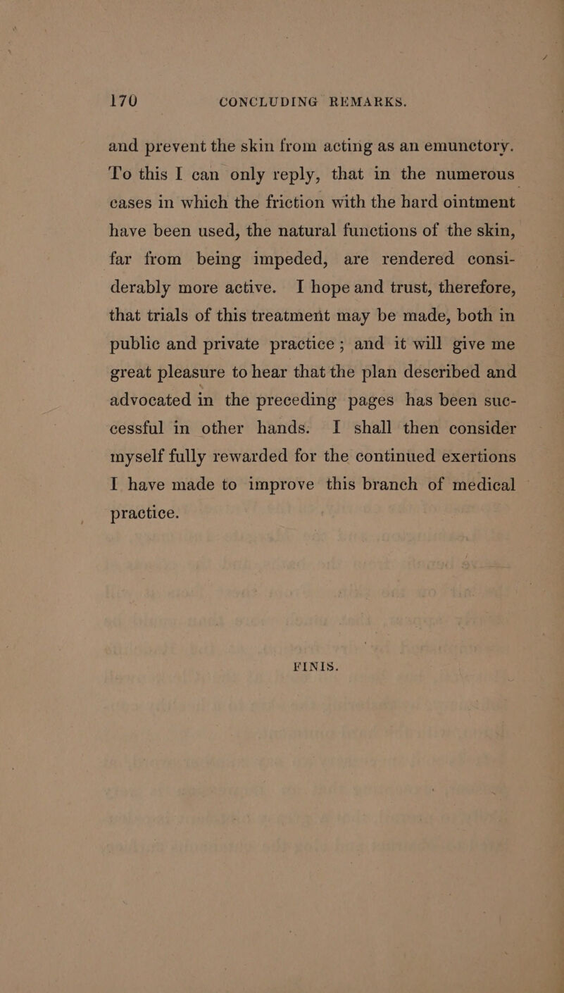 and prevent the skin from acting as an emunctory. To this I can only reply, that in the numerous cases in which the friction with the hard ointment have been used, the natural functions of the skin, far from being impeded, are rendered consi- derably more active. I hope and trust, therefore, that trials of this treatment may be made, both in public and private practice ; and it will give me great pleasure to hear that the plan described and advocated in the preceding pages has been suc- cessful in other hands. I shall then consider myself fully rewarded for the continued exertions I have made to improve this branch of medical © practice. FINIS.