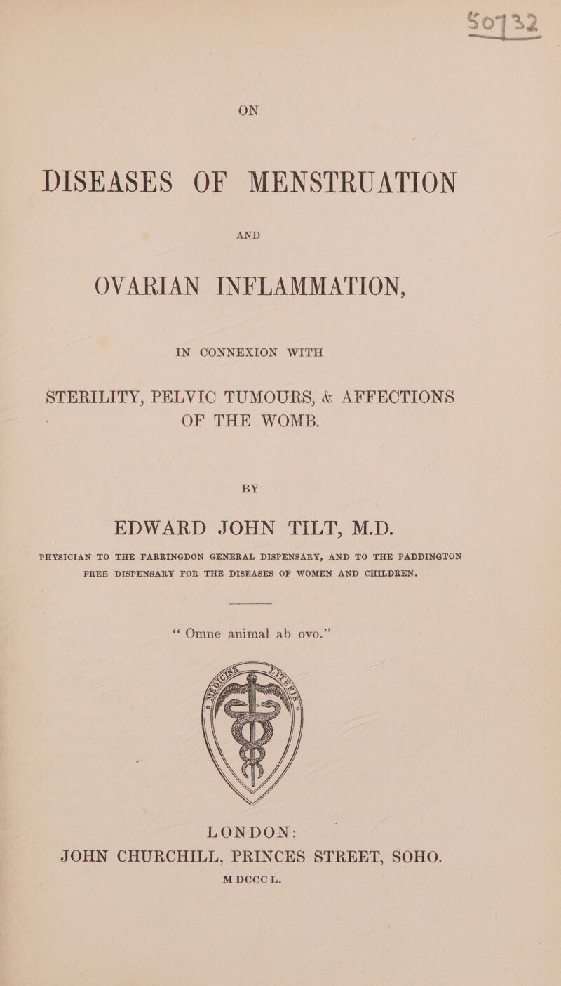 30732 ON DISEASES OF MENSTRUATION AND OVARIAN INFLAMMATION, IN CONNEXION WITH STERILITY, PELVIC TUMOURS, &amp; AFFECTIONS OF THE WOMB. BY EDWARD JOHN TILT, M.D. PHYSICIAN TO THE FARRINGDON GENERAL DISPENSARY, AND TO THE PADDINGTON FREE DISPENSARY FOR THE DISEASES OF WOMEN AND CHILDREN, ““Omne animal ab ovo.”