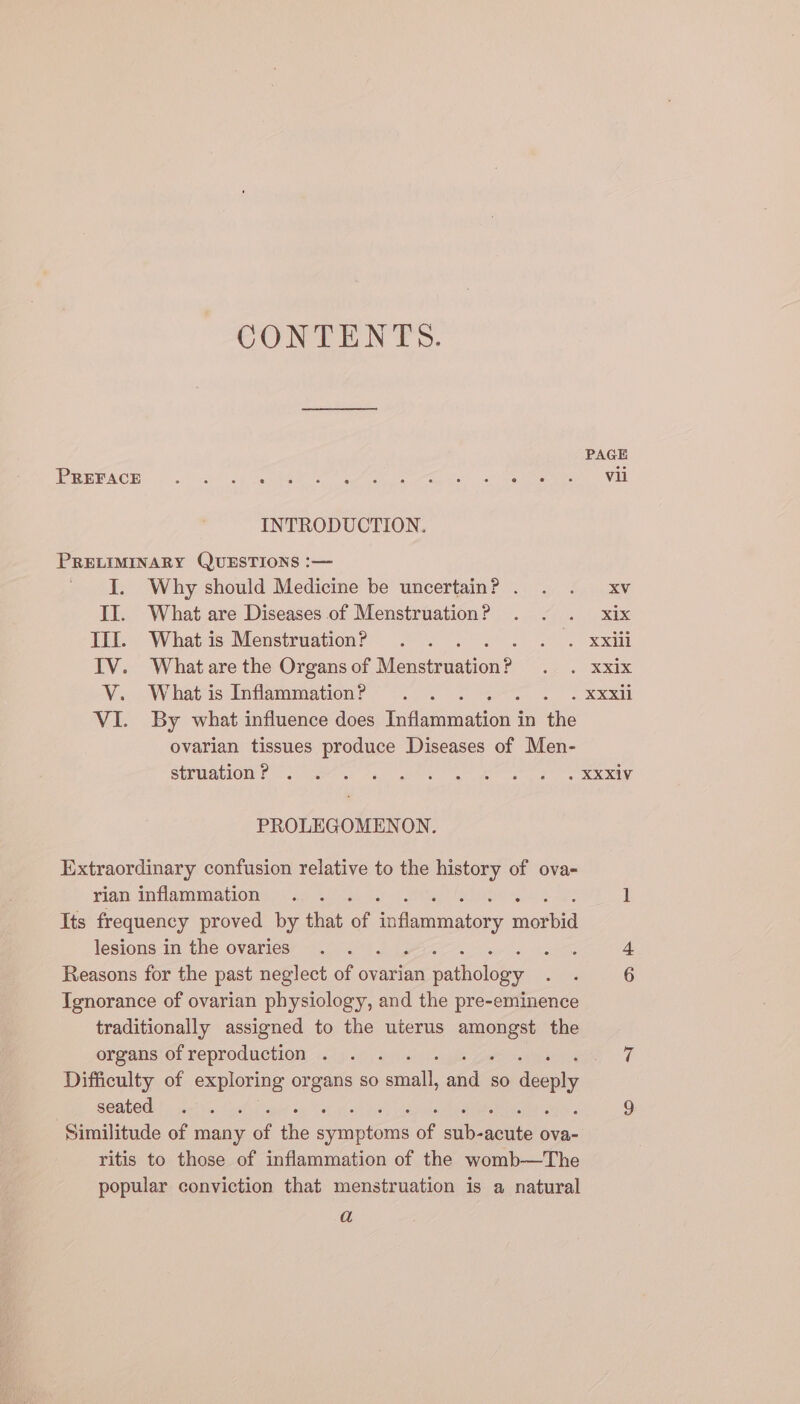 CONTENTS. PAGE HR UEACH, ..)s ce ine ee POR Wen oe Net ge ere va INTRODUCTION. PRELIMINARY QUESTIONS :— I. Why should Medicine be uncertain? . . . xv II. What are Diseases of Menstruation? . . . xix III. Whatis MenstruationP . . se ME IV. What are the Organs of Mensimtion ig RE V. Whatis Inflammation? .. wey 5 VI. By what influence does faayiations in the ovarian tissues produce Diseases of Men- SUPMaLIOW! 2 tess ag ee ape te et RR PROLEGOMENON. Extraordinary confusion relative to the history of ova- rian inflammation . . 1 Its frequency proved by that of inflammatory mori lesions in the ovaries . . ass 4 Reasons for the past neglect of ovarian pathology ee 6 Ignorance of ovarian physiology, and the pre-eminence traditionally assigned to the uterus ee the organs ofreproduction . . . Say) Difficulty of exploring organs so al wid so deeply seated. |.) Gs 9 Similitude of many a a Piene of aie aii ova- ritis to those of inflammation of the womb—The popular conviction that menstruation is a natural a