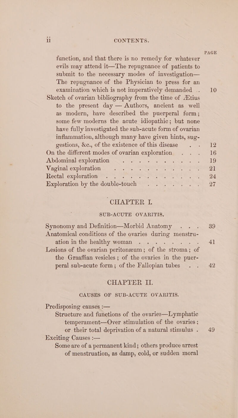 function, and that there is no remedy for whatever evils may attend it—The repugnance of patients to submit to the necessary modes of investigation— The repugnance of the Physician to press for an examination which is not imperatively demanded .. Sketch of ovarian bibliography from the time of /Etius to the present day — Authors, ancient as well as modern, have described the puerperal form; some few moderns the acute idiopathic; but none have fully investigated the sub-acute form of ovarian inflammation, although many have given hints, sug- gestions, &amp;c., of the existence of this disease On the different modes of ovarian exploration Abdominal exploration Vaginal exploration Rectal exploration Exploration by the HolbioneE’ ‘CHAPTER L SUB-ACUTE OVARITIS. Synonomy and Definition—Morbid Anatomy : Anatomical conditions of the ovaries during menstru- ation in the healthy woman Lesions of the ovarian peritoneum ; of the stron’ Me the Graaffian vesicles ; of the ovaries in the puer- peral sub-acute form; of the Fallopian tubes CHAPTER II. CAUSES OF SUB-ACUTE OVARITIS. Predisposing causes :— Structure and functions of the ovaries—Lymphatic temperament—Over stimulation of the ovaries ; or their total deprivation of a natural stimulus . Exciting Causes :— Some are of a permanent kind; others produce arrest of menstruation, as damp, cold, or sudden moral PAGE 10 12 16 19 21 24 27 39 4] 49