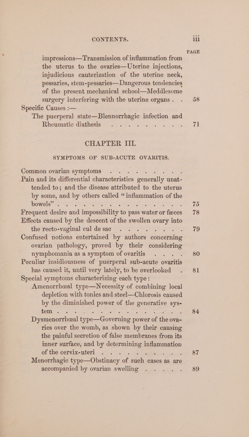 impressions—Transmission of inflammation from the uterus to the ovaries—Uterine injections, injudicious cauterization of the uterine neck, pessaries, stem-pessaries— Dangerous tendencies of the present mechanical school—Meddlesome surgery interfering with the uterine organs . Specific Causes :— The puerperal state—Blennorrhagic infection and Rheumatic diathesis CHAPTER ITI. SYMPTOMS OF SUB-ACUTE OVARITIS. Common ovarian symptoms Pain and its differential phinaoberisties genoa onl! tended to; and the disease attributed to the uterus by some, and by others called “inflammation of the bowels” Frequent desire and nayekabiher to pia ates or ies Effects caused by the descent of the swollen ovary into the recto-vaginal cul de sac : Confused notions entertained by sions conedpaltig ovarian pathology, proved by their considering nymphomania as a symptom of ovaritis Peculiar insidiousness of puerperal sub-acute vavtlid has caused it, until very lately, to be overlooked Special symptoms characterizing each type: Amenorrheal type—Necessity of combining local depletion with tonics and steel—Chlorosis caused by the diminished power of the ieee Sys- tem . . Dysmenorrheeal ie oeuica none of ia ova- ries over the womb, as shown by their causing the painful secretion of false membranes from its inner surface, and by determining inflammation of the cervix-uteri Menorrhagic type—Obstinacy of Sie cases as are accompanied by ovarian swelling PAGE 38 71 75 78 79 80 81 84 87 89