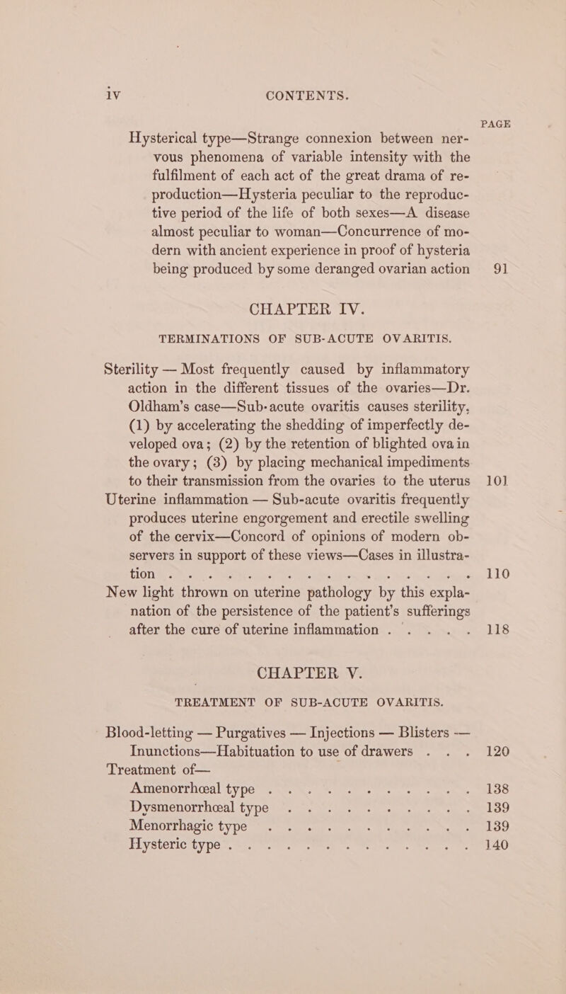 Hysterical type—Strange connexion between ner- vous phenomena of variable intensity with the fulfilment of each act of the great drama of re- production—Hysteria peculiar to the reproduc- tive period of the life of both sexes—A_ disease almost peculiar to woman—Concurrence of mo- dern with ancient experience in proof of hysteria being produced by some deranged ovarian action CHAPTER IV. TERMINATIONS OF SUB-ACUTE OVARITIS. Sterility — Most frequently caused by inflammatory action in the different tissues of the ovaries—Dr. Oldham’s case—Sub-acute ovaritis causes sterility. (1) by accelerating the shedding of imperfectly de- veloped ova; (2) by the retention of blighted ova in the ovary; (3) by placing mechanical impediments to their transmission from the ovaries to the uterus Uterine inflammation — Sub-acute ovaritis frequently produces uterine engorgement and erectile swelling of the cervix—Concord of opinions of modern ob- servers in support of these views—Cases in illustra- TIGTi ae Ph ches MEME mee! Tho homie IOR de ae Jigen ulema New light thrown on uterine pathology by this expla- nation of the persistence of the patient’s sufferings after the cure of uterine inflammation . | CHAPTER V. TREATMENT OF SUB-ACUTE OVARITIS. Blood-letting — Purgatives — Injections — Blisters — Inunctions—Habituation to use of drawers Treatment of— . Amenorrheeal type Dysmenorrheeal type Menorrhagic type Hysteric type . PAGE 91 10] 110 118 120 138 139 139 140