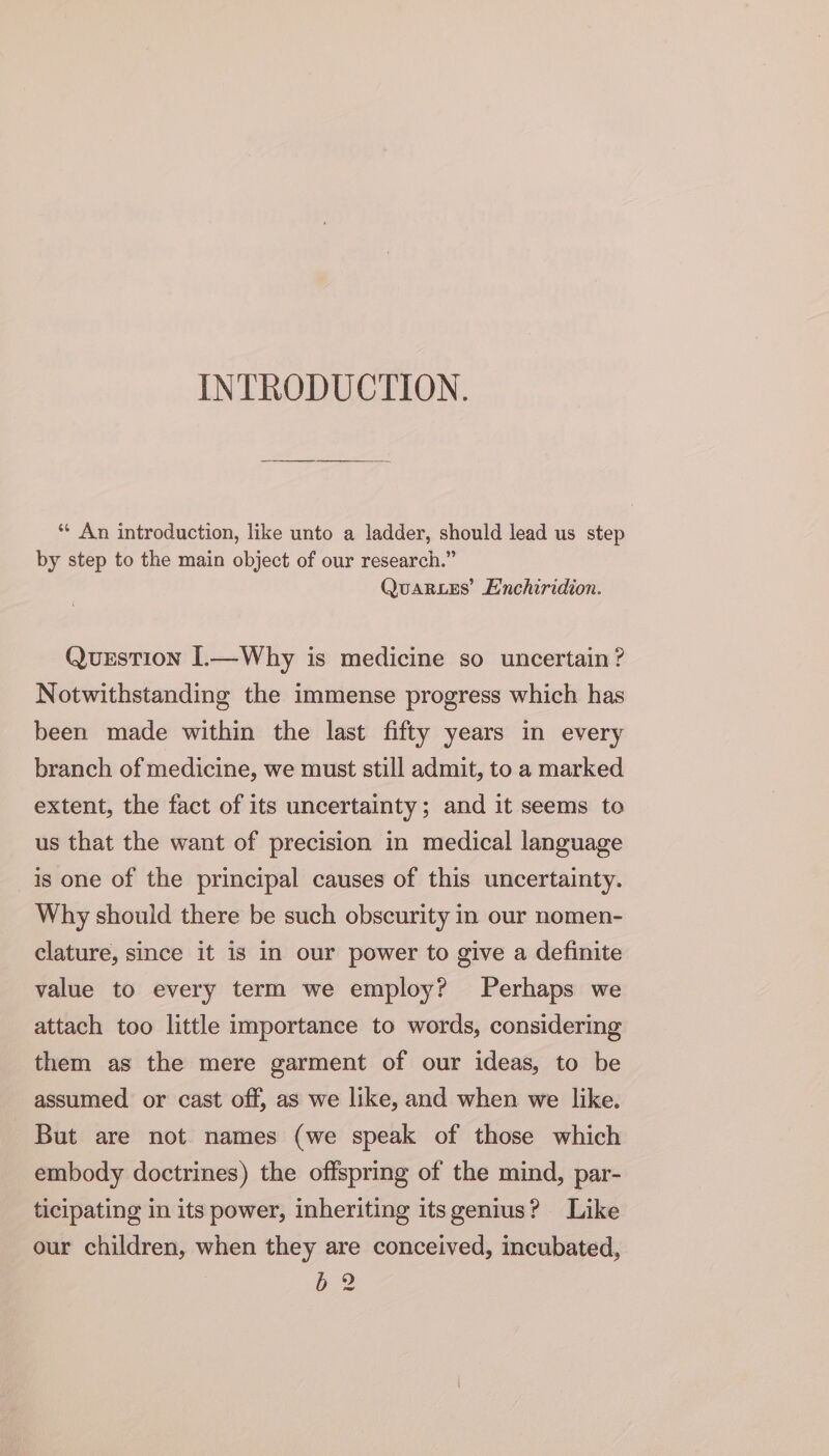 INTRODUCTION. ** An introduction, like unto a ladder, should lead us step by step to the main object of our research.” QuaRLes’ Enchiridion. Qurstion L—Why is medicine so uncertain? Notwithstanding the immense progress which has been made within the last fifty years in every branch of medicine, we must still admit, to a marked extent, the fact of its uncertainty; and it seems to us that the want of precision in medical language is one of the principal causes of this uncertainty. Why should there be such obscurity in our nomen- clature, since it is in our power to give a definite value to every term we employ? Perhaps we attach too little importance to words, considering them as the mere garment of our ideas, to be assumed or cast off, as we like, and when we like. But are not names (we speak of those which embody doctrines) the offspring of the mind, par- ticipating in its power, inheriting itsgenius? Like our children, when they are conceived, incubated, 5b 2