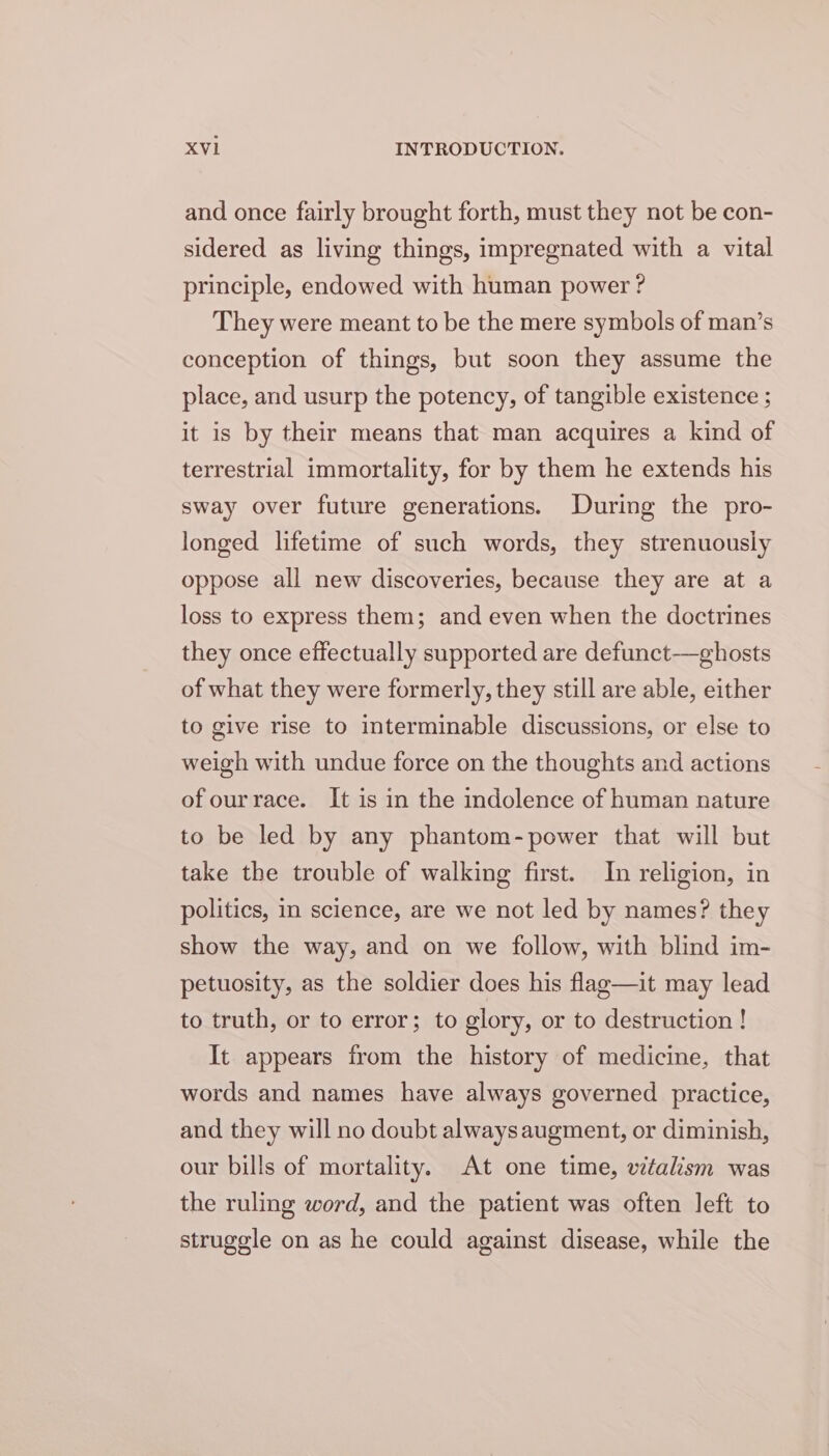 and once fairly brought forth, must they not be con- sidered as living things, impregnated with a vital principle, endowed with human power ? They were meant to be the mere symbols of man’s conception of things, but soon they assume the place, and usurp the potency, of tangible existence ; it is by their means that man acquires a kind of terrestrial immortality, for by them he extends his sway over future generations. During the pro- longed lifetime of such words, they strenuously oppose all new discoveries, because they are at a loss to express them; and even when the doctrines they once effectually supported are defunct—ghosts of what they were formerly, they still are able, either to give rise to interminable discussions, or else to weigh with undue force on the thoughts and actions of ourrace. It is in the indolence of human nature to be led by any phantom-power that will but take the trouble of walking first. In religion, in politics, in science, are we not led by names? they show the way, and on we follow, with blind im- petuosity, as the soldier does his flag—it may lead to truth, or to error; to glory, or to destruction ! It appears from the history of medicine, that words and names have always governed practice, and they will no doubt always augment, or diminish, our bills of mortality. At one time, vitalism was the ruling word, and the patient was often left to struggle on as he could against disease, while the