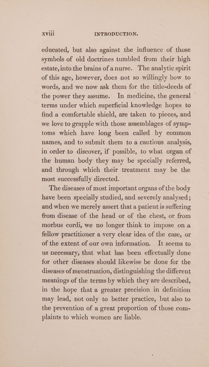 educated, but also against the influence of those symbols of old doctrines tumbled from their high estate, into the brains of anurse. The analytic spirit of this age, however, does not so willingly bow to words, and we now ask them for the title-deeds of the power they assume. In medicine, the general — terms under which superficial knowledge hopes to find a comfortable shield, are taken to pieces, and we love to grapple with those assemblages of symp- toms which have long been called by common names, and to submit them to a cautious analysis, in order to discover, if possible, to what organ of the human body they may be specially referred, and through which their treatment may be the most successfully directed. The diseases of most important organs of the body have been specially studied, and severely analysed; and when we merely assert that a patient is suffering from disease of the head or of the chest, or from morbus cordi, we no longer think to impose on a fellow practitioner a very clear idea of the case, or of the extent of our own information. It seems to us necessary, that what has been effectually done for other diseases should likewise be done for the diseases of menstruation, distinguishing the different meanings of the terms by which they are described, in the hope that a greater precision in definition may lead, not only to better practice, but also to the prevention of a great proportion of those com- plaints to which women are liable.