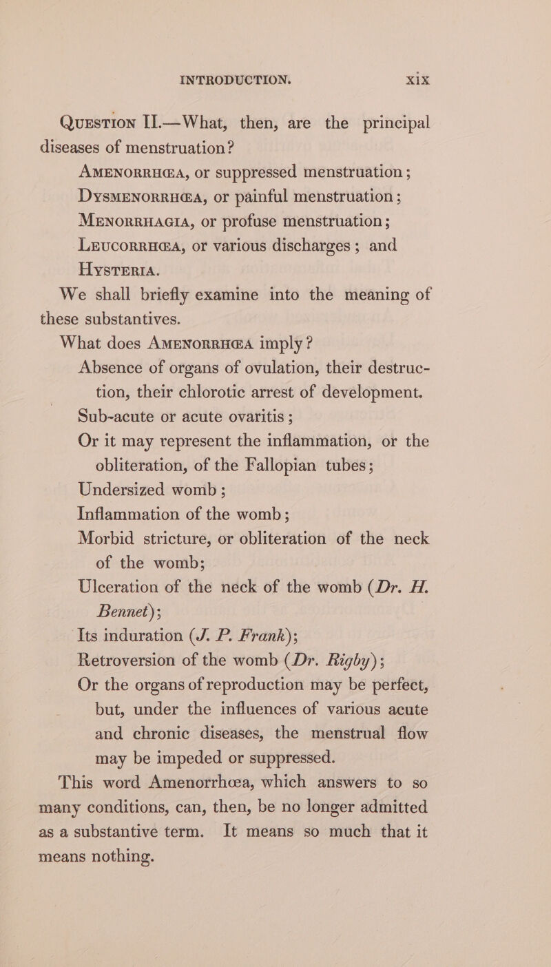 Question II.—What, then, are the principal diseases of menstruation? AMENORRH@A, or suppressed menstruation ; DysMENoRRH@A, or painful menstruation ; MENoRRHAGIA, or profuse menstruation ; Lrvucorru@a, or various discharges ; and Hysrerta. We shall briefly examine into the meaning of these substantives. What does AMENORRHG@A imply? Absence of organs of ovulation, their destruc- tion, their chlorotic arrest of development. Sub-acute or acute ovaritis ; Or it may represent the inflammation, or the obliteration, of the Fallopian tubes; Undersized womb ; Inflammation of the womb; Morbid stricture, or obliteration of the neck of the womb; Ulceration of the neck of the womb (Dr. H. Bennet); | Its induration (J. P. Frank); Retroversion of the womb (Dr. Rigby); Or the organs of reproduction may be perfect, but, under the influences of various acute and chronic diseases, the menstrual flow may be impeded or suppressed. This word Amenorrhcea, which answers to so many conditions, can, then, be no longer admitted as a substantive term. It means so much that it means nothing.