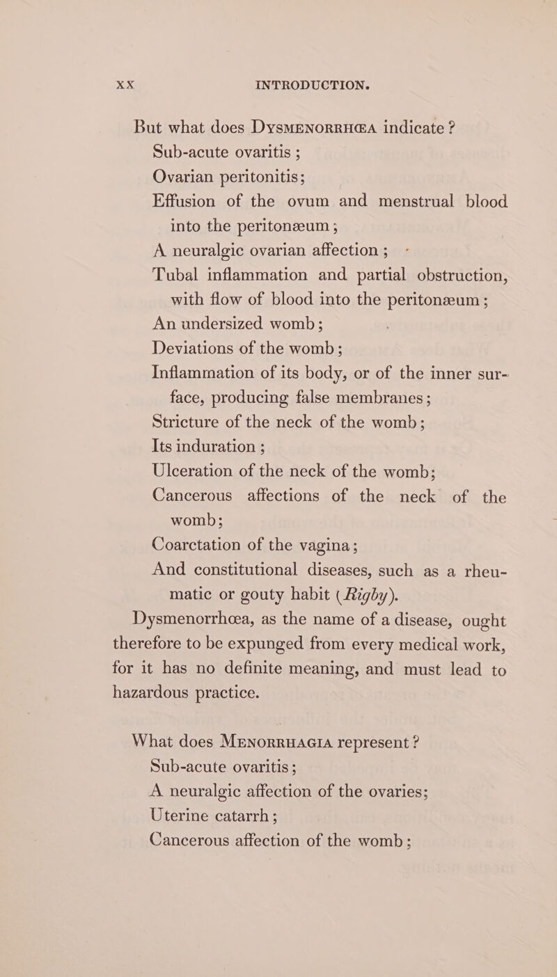 But what does DysMENoRRH@A indicate ? Sub-acute ovaritis ; Ovarian peritonitis; Effusion of the ovum and menstrual blood into the peritoneeum ; A neuralgic ovarian affection ; Tubal inflammation and partial obstruction, with flow of blood into the peritonzeum ; An undersized womb; Deviations of the womb; Inflammation of its body, or of the inner sur- face, producing false membranes ; Stricture of the neck of the womb; Its induration ; Ulceration of the neck of the womb; Cancerous affections of the neck of the womb; Coarctation of the vagina; And constitutional diseases, such as a rheu- matic or gouty habit ( Rigby). Dysmenorrhcea, as the name of a disease, ought therefore to be expunged from every medical work, for it has no definite meaning, and must lead to hazardous practice. What does Mrenorruacia represent ? Sub-acute ovaritis ; A neuralgic affection of the ovaries; Uterine catarrh ; Cancerous affection of the womb: