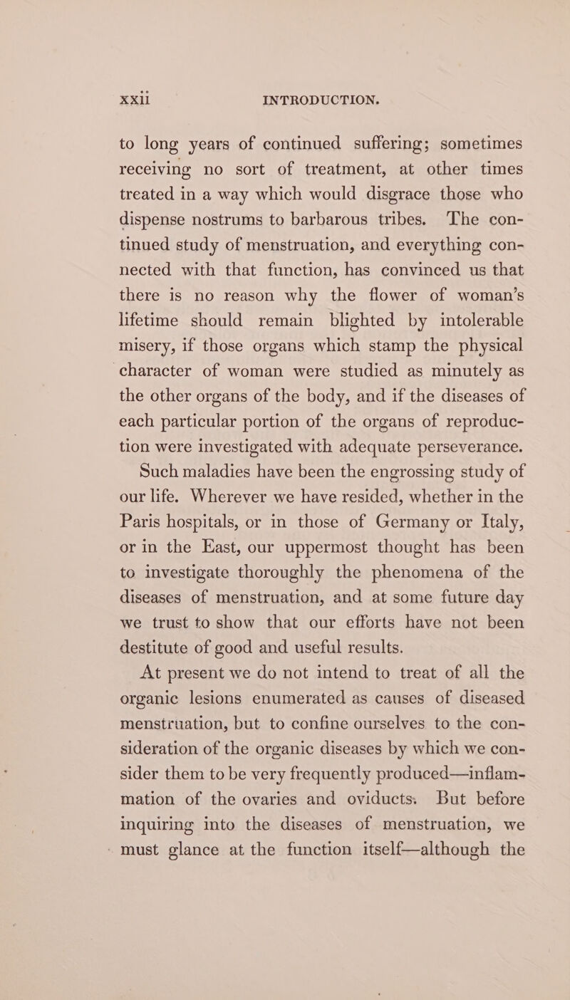 to long years of continued suffering; sometimes receiving no sort of treatment, at other times treated in a way which would disgrace those who dispense nostrums to barbarous tribes. The con- tinued study of menstruation, and everything con- nected with that function, has convinced us that there is no reason why the flower of woman’s lifetime should remain blighted by intolerable misery, if those organs which stamp the physical character of woman were studied as minutely as the other organs of the body, and if the diseases of each particular portion of the organs of reproduc- tion were investigated with adequate perseverance. Such maladies have been the engrossing study of our life. Wherever we have resided, whether in the Paris hospitals, or in those of Germany or Italy, or in the East, our uppermost thought has been to investigate thoroughly the phenomena of the diseases of menstruation, and at some future day we trust to show that our efforts have not been destitute of good and useful results. At present we do not intend to treat of all the organic lesions enumerated as causes of diseased menstruation, but to confine ourselves to the con- sideration of the organic diseases by which we con- sider them to be very frequently produced—inflam- mation of the ovaries and oviducts; But before inquiring into the diseases of menstruation, we - must glance at the function itself—although the