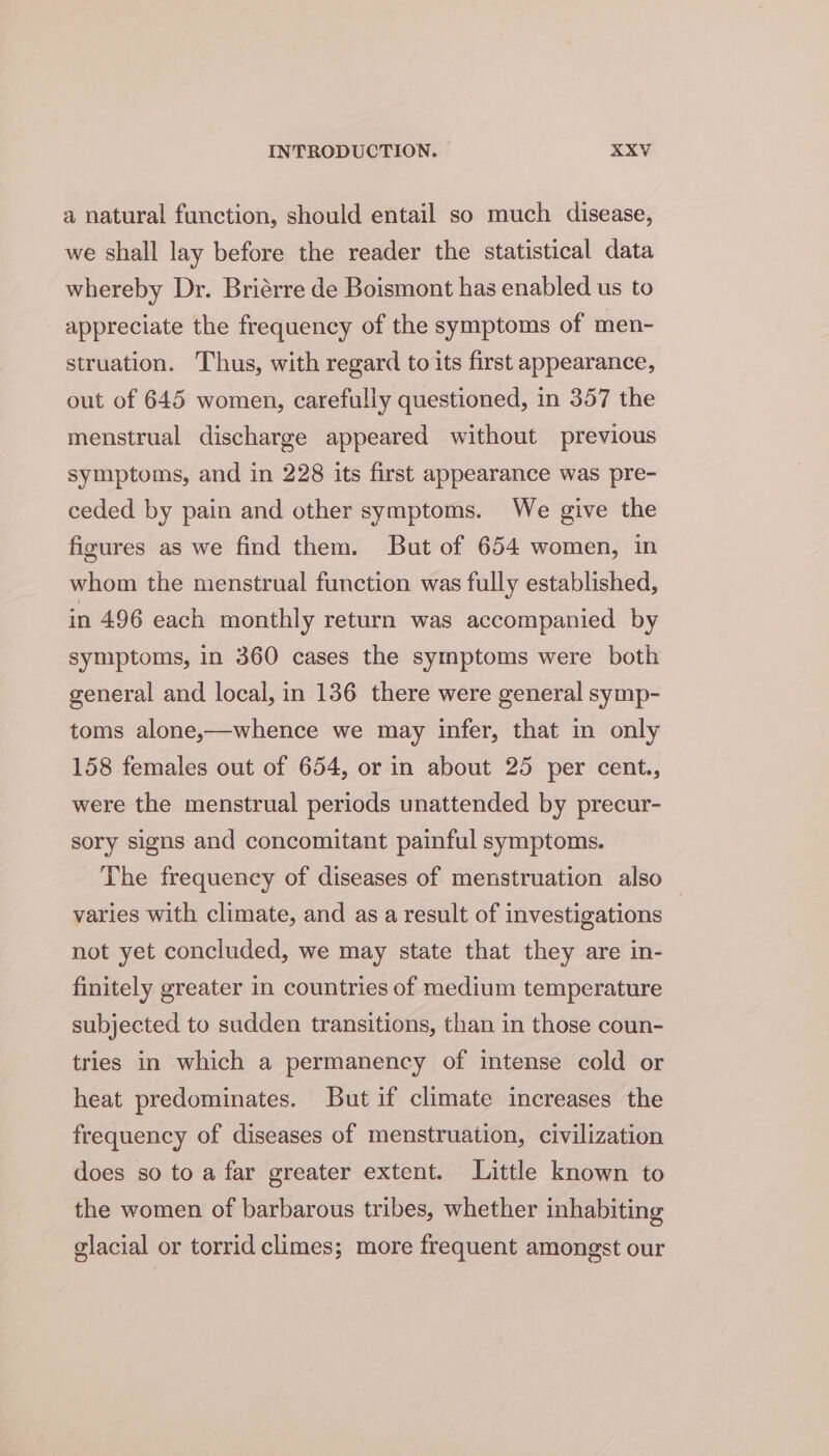 a natural function, should entail so much disease, we shall lay before the reader the statistical data whereby Dr. Briérre de Boismont has enabled us to appreciate the frequency of the symptoms of men- struation. Thus, with regard to its first appearance, out of 645 women, carefully questioned, in 357 the menstrual discharge appeared without previous symptoms, and in 228 its first appearance was pre- ceded by pain and other symptoms. We give the figures as we find them. But of 654 women, in whom the menstrual function was fully established, in 496 each monthly return was accompanied by symptoms, in 360 cases the symptoms were both general and local, in 136 there were general symp- toms alone,—whence we may infer, that in only 158 females out of 654, or in about 25 per cent., were the menstrual periods unattended by precur- sory signs and concomitant painful symptoms. The frequency of diseases of menstruation also varies with climate, and as a result of investigations not yet concluded, we may state that they are in- finitely greater in countries of medium temperature subjected to sudden transitions, than in those coun- tries in which a permanency of intense cold or heat predominates. But if climate increases the frequency of diseases of menstruation, civilization does so to a far greater extent. Little known to the women of barbarous tribes, whether inhabiting glacial or torrid climes; more frequent amongst our