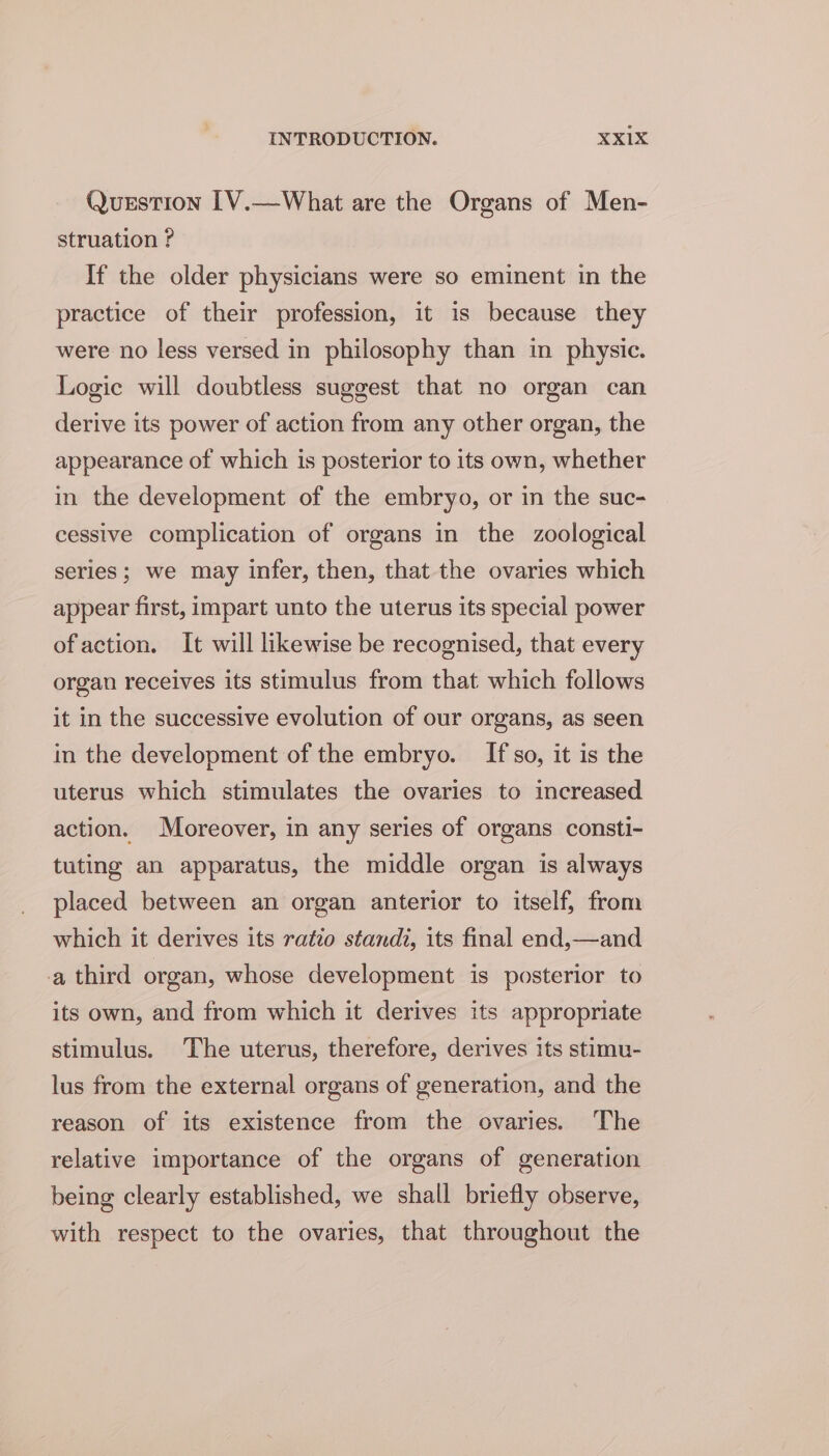 Querstion 1V.—What are the Organs of Men- struation ? If the older physicians were so eminent in the practice of their profession, it is because they were no less versed in philosophy than in physic. Logic will doubtless suggest that no organ can derive its power of action from any other organ, the appearance of which is posterior to its own, whether in the development of the embryo, or in the suc- cessive complication of organs in the zoological series; we may infer, then, that the ovaries which appear first, impart unto the uterus its special power ofaction. It will likewise be recognised, that every organ receives its stimulus from that which follows it in the successive evolution of our organs, as seen in the development of the embryo. If so, it is the uterus which stimulates the ovaries to increased action. Moreover, in any series of organs consti- tuting an apparatus, the middle organ is always placed between an organ anterior to itself, from which it derives its ratio standi, its final end,—and a third organ, whose development is posterior to its own, and from which it derives its appropriate stimulus. The uterus, therefore, derives its stimu- lus from the external organs of generation, and the reason of its existence from the ovaries. The relative importance of the organs of generation being clearly established, we shall briefly observe, with respect to the ovaries, that throughout the