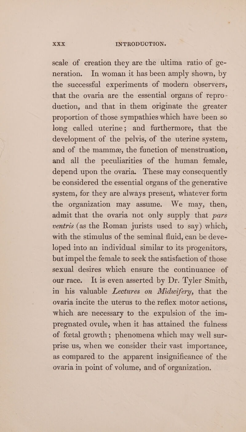 scale of creation they are the ultima ratio of ge- neration. In woman it has been amply shown, by the successful experiments of modern observers, that the ovaria are the essential organs of repro- duction, and that in them originate the greater proportion of those sympathies which have been so long called uterine; and furthermore, that the development of the pelvis, of the uterine system, and of the mamme, the function of menstruation, and all the peculiarities of the human female, depend upon the ovaria. These may consequently be considered the essential organs of the generative system, for they are always present, whatever form the organization may assume. We may, then, admit that the ovaria not only supply that pars ventris (as the Roman jurists used to say) which, with the stimulus of the seminal fluid, can be deve- loped into an individual similar to its progenitors, but impel the female to seek the satisfaction of those sexual desires which ensure the continuance of our race. It is even asserted by Dr. Tyler Smith, in his valuable Lectures on Midwifery, that the ovaria incite the uterus to the reflex motor actions, which are necessary to the expulsion of the im- pregnated ovule, when it has attained the fulness of foetal growth; phenomena which may well sur- prise us, when we consider their vast importance, as compared to the apparent insignificance of the ovaria in point of volume, and of organization.