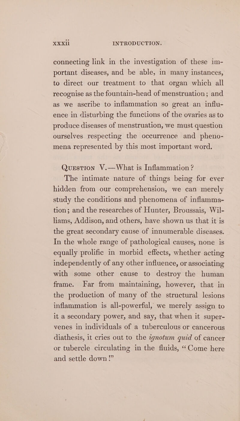 connecting link in the investigation of these im- portant diseases, and be able, in many instances, to direct our treatment to that organ which all recognise as the fountain-head of menstruation; and as we ascribe to inflammation so great an influ- ence in disturbing the functions of the ovaries as to produce diseases of menstruation, we must question ourselves respecting the occurrence and pheno- mena represented by this most important word. Question V.—What is Inflammation ? The intimate nature of things being for ever hidden from our comprehension, we can merely study the conditions and phenomena of inflamma- tion; and the researches of Hunter, Broussais, Wil- liams, Addison, and others, have shown us that it is the great secondary cause of innumerable diseases. In the whole range of pathological causes, none is equally prolific in morbid effects, whether acting independently of any other influence, or associating with some other cause to destroy the human frame. Far from maintaining, however, that in the production of many of the structural lesions inflammation is all-powerful, we merely assign to it a secondary power, and say, that when it super- venes in individuals of a tuberculous or cancerous diathesis, it cries out to the zgnotum quid of cancer or tubercle circulating in the fluids, “Come here and settle down !”