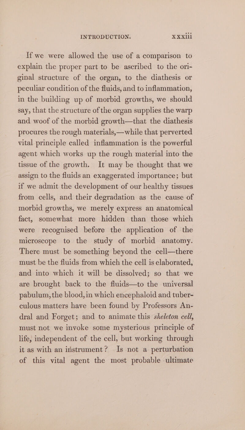 If we were allowed the use of a comparison to explain the proper part to be ascribed to the ori- ginal structure of the organ, to the diathesis or peculiar condition of the fluids, and to inflammation, in the building up of morbid growths, we should say, that the structure of the organ supplies the warp and woof of the morbid growth—that the diathesis procures the rough materials,—while that perverted vital principle called inflammation is the powerful agent which works up the rough material into the tissue of the growth. It may be thought that we assign to the fluids an exaggerated importance; but if we admit the development of our healthy tissues from cells, and their degradation as the cause of morbid growths, we merely express an anatomical fact, somewhat more hidden than those which were recognised before the application of the microscope to the study of morbid anatomy. There must be something beyond the cell—there must be the fluids from which the cell is elaborated, and into which it will be dissolved; so that we are brought back to the fluids—to the universal pabulum, the blood, in which encephaloid and tuber- culous matters have been found by Professors An- dral and Forget; and to animate this skeleton cell, must not we invoke some mysterious principle of life, independent of the cell, but working through it as with an instrument? Is not a perturbation of this vital agent the most probable -ultimate