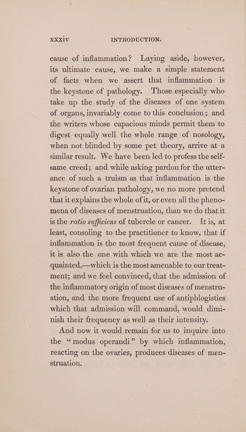 cause of inflammation? Laying aside, however, its ultimate cause, we make a simple statement of facts when we assert that inflammation is the keystone of pathology. ‘Those especially who take up the study of the diseases of one system of organs, invariably come to this conclusion; and the writers whose capacious minds permit them to digest equally well the whole range of nosology, when not blinded by some pet theory, arrive at a similar result. We have been led to profess the self- same creed; and while asking pardon for the utter- ance of such a truism as that inflammation is the keystone of ovarian pathology, we no more pretend that it explains the whole of it, or even all the pheno- mena of diseases of menstruation, than we do that it is the ratio sufficiens of tubercle or cancer. It is, at least, consoling to the practitioner to know, that if inflammation is the most frequent cause of disease, it is also the one with which we are the most ac- quainted,—which is the most amenable to our treat- ment; and we feel convinced, that the admission of the inflammatory origin of most diseases of menstru- ation, and the more frequent use of antiphlogistics which that admission will command, would dimi- nish their frequency as well as their intensity. And now it would remain for us to inquire into the “modus operandi” by which inflammation, reacting on the ovaries, produces diseases of men- struation.