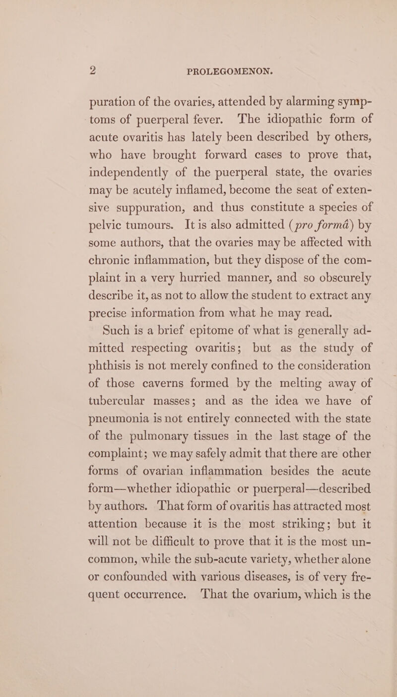 puration of the ovaries, attended by alarming symp- toms of puerperal fever. The idiopathic form of acute ovaritis has lately been described by others, who have brought forward cases to prove that, independently of the puerperal state, the ovaries may be acutely inflamed, become the seat of exten- slve suppuration, and thus constitute a species of pelvic tumours. It is also admitted (pro forma) by some authors, that the ovaries may be affected with chronic inflammation, but they dispose of the com- plaint in a very hurried manner, and so obscurely describe it, as not to allow the student to extract any precise information from what he may read. Such is a brief epitome of what is generally ad- mitted respecting ovaritis; but as the study of phthisis is not merely confined to the consideration of those caverns formed by the melting away of tubercular masses; and as the idea we have of pneumonia is not entirely connected with the state of the pulmonary tissues in the last stage of the complaint; we may safely admit that there are other forms of ovarian inflammation besides the acute form—whether idiopathic or puerperal—described by authors. That form of ovaritis has attracted most attention because it is the most striking; but it will not be difficult to prove that it is the most un- common, while the sub-acute variety, whether alone or confounded with various diseases, is of very fre- quent occurrence. ‘That the ovarium, which is the