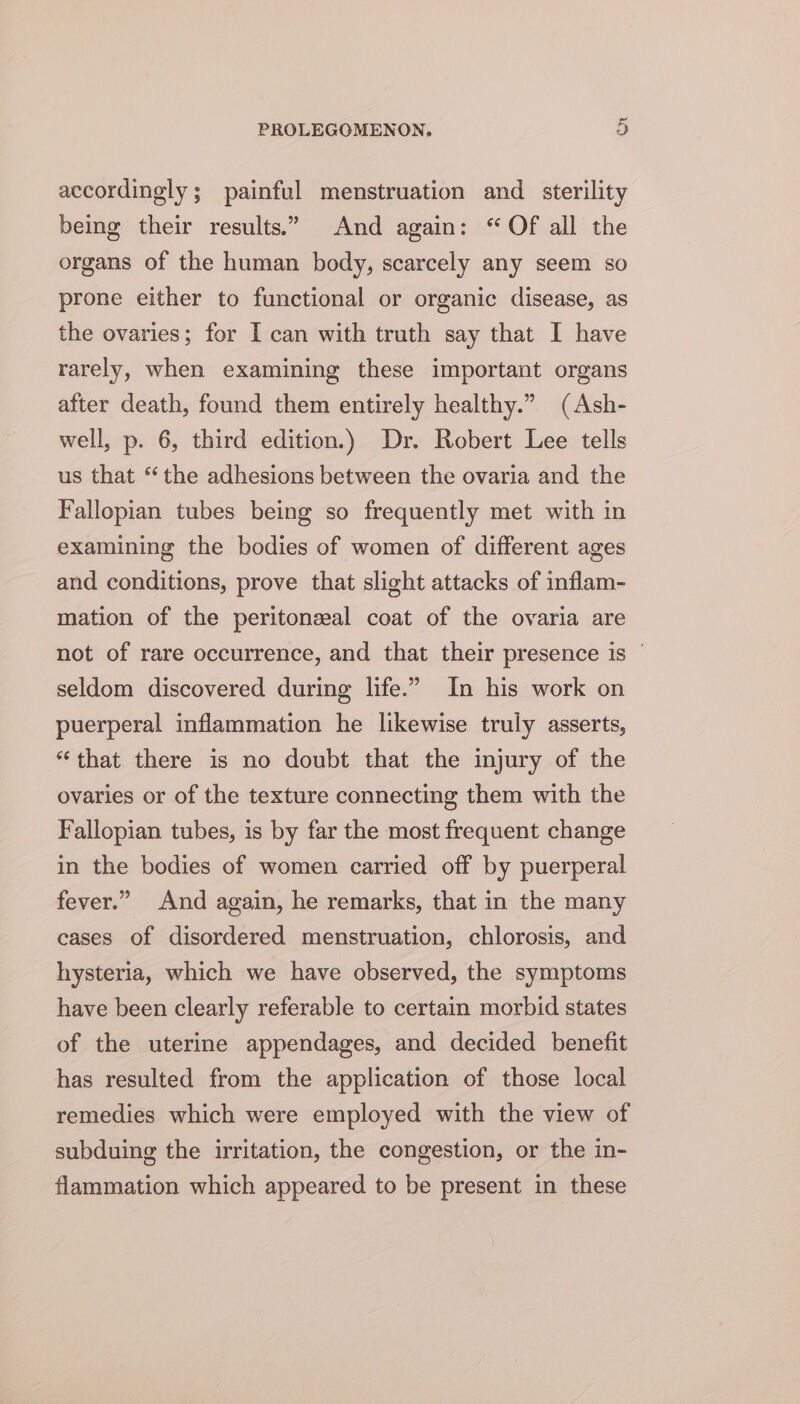 accordingly; painful menstruation and _ sterility being their results.” And again: “Of all the organs of the human body, scarcely any seem so prone either to functional or organic disease, as the ovaries; for I can with truth say that I have rarely, when examining these important organs after death, found them entirely healthy.” (Ash- well, p. 6, third edition.) Dr. Robert Lee tells us that “the adhesions between the ovaria and the Fallopian tubes being so frequently met with in examining the bodies of women of different ages and conditions, prove that slight attacks of inflam- mation of the peritonzeal coat of the ovaria are not of rare occurrence, and that their presence is © seldom discovered during life.” In his work on puerperal inflammation he likewise truly asserts, “that there is no doubt that the injury of the ovaries or of the texture connecting them with the Fallopian tubes, is by far the most frequent change in the bodies of women carried off by puerperal fever.” And again, he remarks, that in the many cases of disordered menstruation, chlorosis, and hysteria, which we have observed, the symptoms have been clearly referable to certain morbid states of the uterine appendages, and decided benefit has resulted from the application of those local remedies which were employed with the view of subduing the irritation, the congestion, or the in- flammation which appeared to be present in these