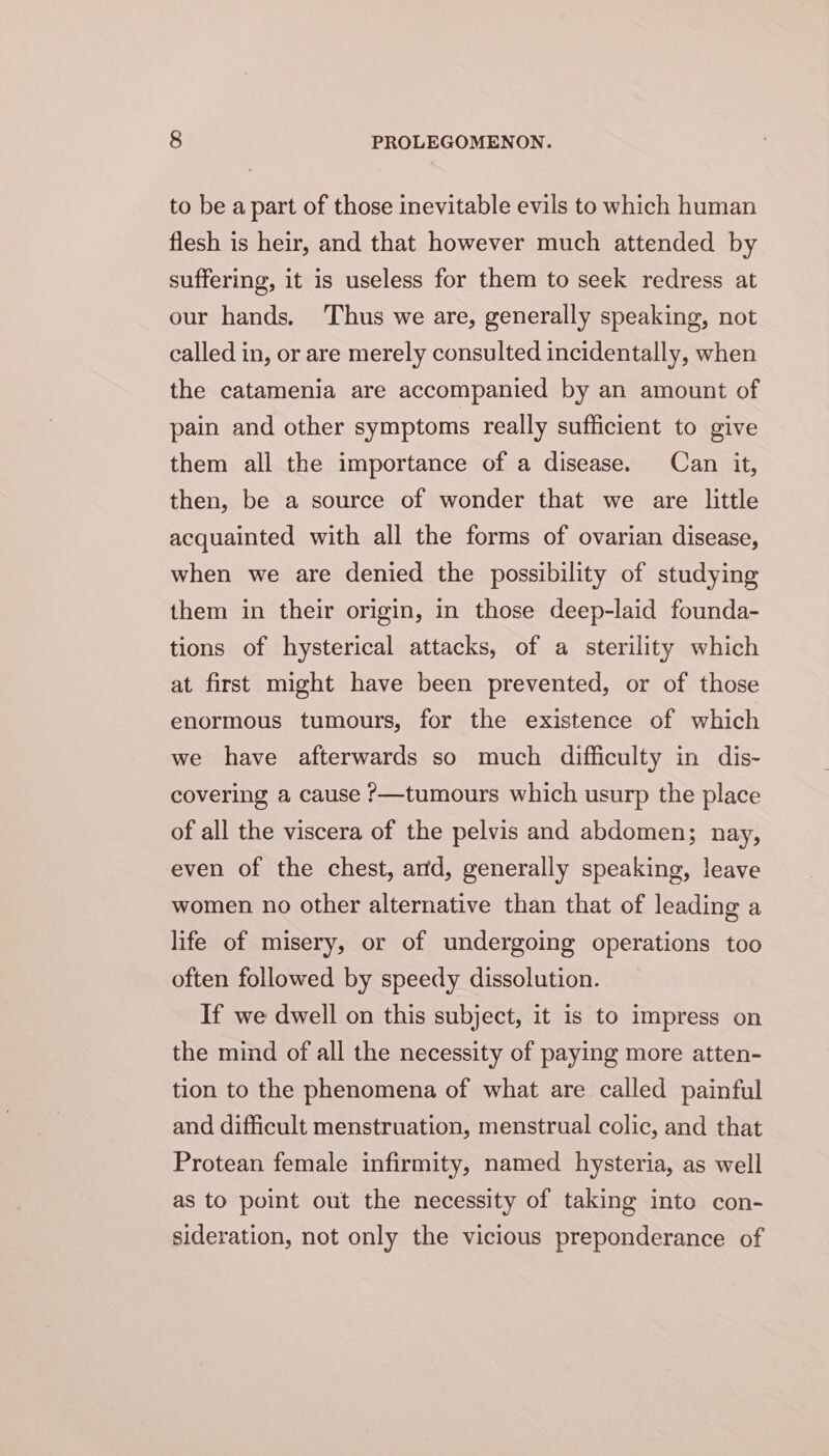 to be a part of those inevitable evils to which human flesh is heir, and that however much attended by suffering, it is useless for them to seek redress at our hands. Thus we are, generally speaking, not called in, or are merely consulted incidentally, when the catamenia are accompanied by an amount of pain and other symptoms really sufficient to give them all the importance of a disease. Can it, then, be a source of wonder that we are little acquainted with all the forms of ovarian disease, when we are denied the possibility of studying them in their origin, in those deep-laid founda- tions of hysterical attacks, of a sterility which at first might have been prevented, or of those enormous tumours, for the existence of which we have afterwards so much difficulty in dis- covering a cause ?—tumours which usurp the place of all the viscera of the pelvis and abdomen; nay, even of the chest, and, generally speaking, leave women no other alternative than that of leading a life of misery, or of undergoing operations too often followed by speedy dissolution. If we dwell on this subject, it is to impress on the mind of all the necessity of paying more atten- tion to the phenomena of what are called painful and difficult menstruation, menstrual colic, and that Protean female infirmity, named hysteria, as well as to point out the necessity of taking into con- sideration, not only the vicious preponderance of