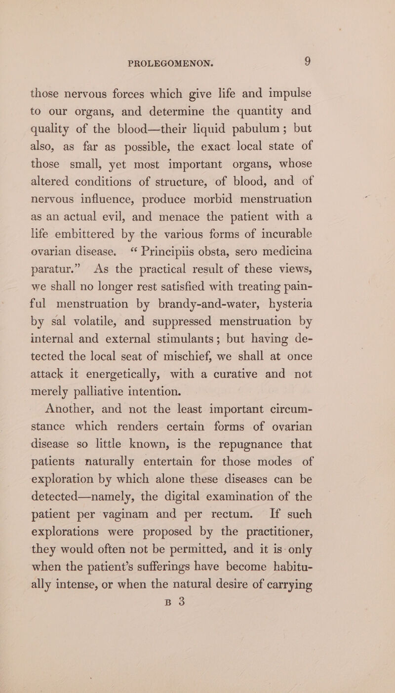 those nervous forces which give life and impulse to our organs, and determine the quantity and quality of the blood—their liquid pabulum; but also, as far as possible, the exact local state of those small, yet most important organs, whose altered conditions of structure, of blood, and of nervous influence, produce morbid menstruation as an actual evil, and menace the patient with a life embittered by the various forms of incurable ovarian disease. ‘“* Principiis obsta, sero medicina paratur.” As the practical result of these views, we shall no longer rest satisfied with treating pain- ful menstruation by brandy-and-water, hysteria by sal volatile, and suppressed menstruation by internal and external stimulants; but having de- tected the local seat of mischief, we shall at once attack it energetically, with a curative and not merely palliative intention. Another, and not the least important circum- stance which renders certain forms of ovarian disease so little known, is the repugnance that patients naturally entertain for those modes of exploration by which alone these diseases can be detected—namely, the digital examination of the patient per vaginam and per rectum. If such explorations were proposed by the practitioner, they would often not be permitted, and it is-only when the patient’s sufferings have become habitu- ally intense, or when the natural desire of carrying B 3