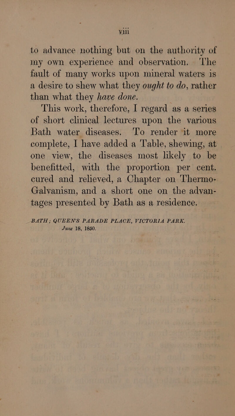 to advance nothing but on the authority of my own experience and observation. ‘lhe fault of many works upon mineral waters 1s a desire to shew what they ought to do, rather than what they have done. ‘This work, therefore, I regard as a series of short clinical lectures upon the various Bath water diseases. ‘To render it more complete, I have added a Table, shewing, at one view, the diseases most likely to be benefitted, with the proportion per cent. cured and relieved, a Chapter on Thermo- Galvanism, and a short one on the advan- tages presented by Bath as a residence. BATH ; QUEENS PARADE PLACE, VICTORIA PARK. June 18, 1850.