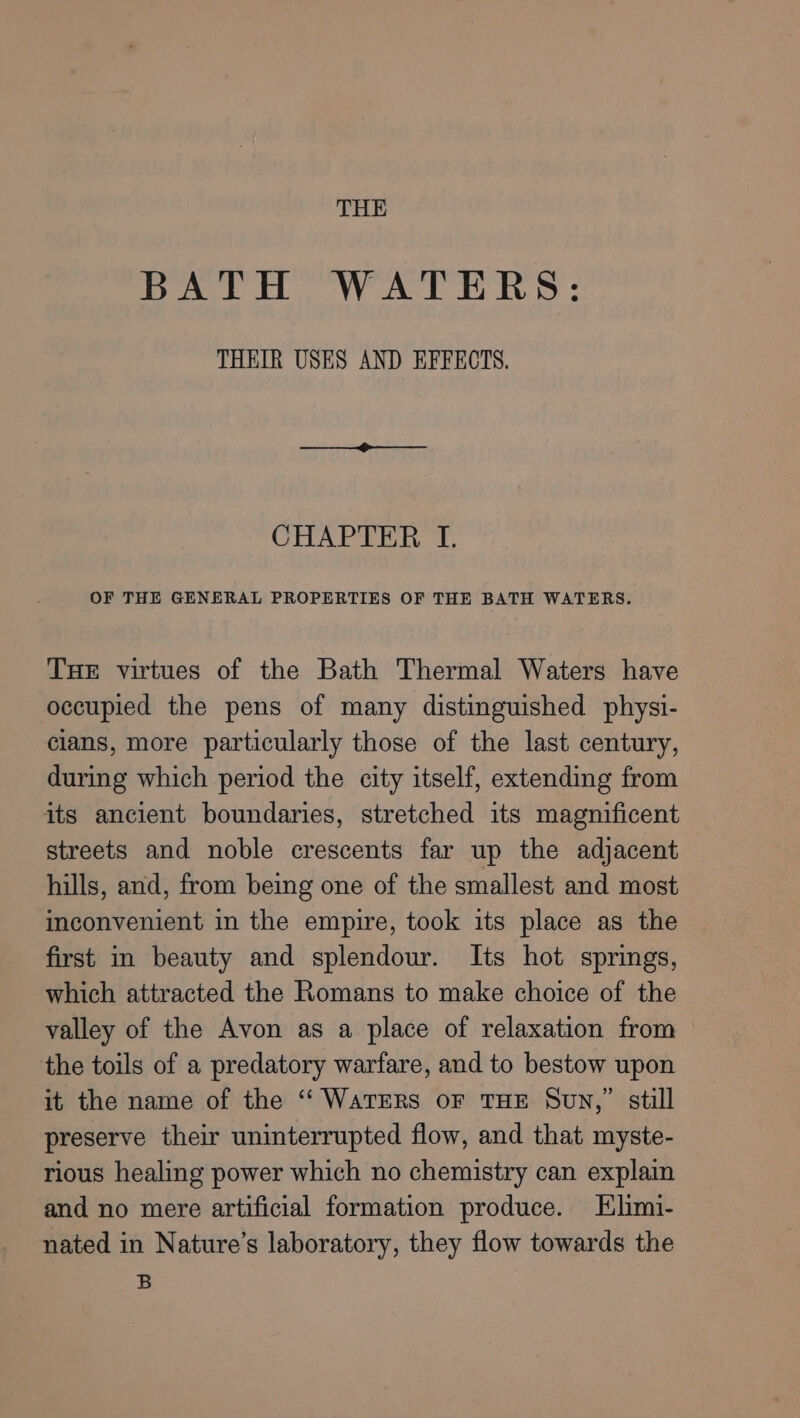 THE DAL. WATERS : THEIR USES AND EFFECTS. CHAPTER I. OF THE GENERAL PROPERTIES OF THE BATH WATERS. THE virtues of the Bath Thermal Waters have occupied the pens of many distinguished physi- cians, more particularly those of the last century, during which period the city itself, extending from its ancient boundaries, stretched its magnificent streets and noble crescents far up the adjacent hills, and, from being one of the smallest and most inconvenient in the empire, took its place as the first in beauty and splendour. Its hot springs, which attracted the Romans to make choice of the valley of the Avon as a place of relaxation from the toils of a predatory warfare, and to bestow upon it the name of the ‘“‘ WATERS OF THE Sun,” still preserve their uninterrupted flow, and that myste- rious healing power which no chemistry can explain and no mere artificial formation produce. Elimi- nated in Nature’s laboratory, they flow towards the B