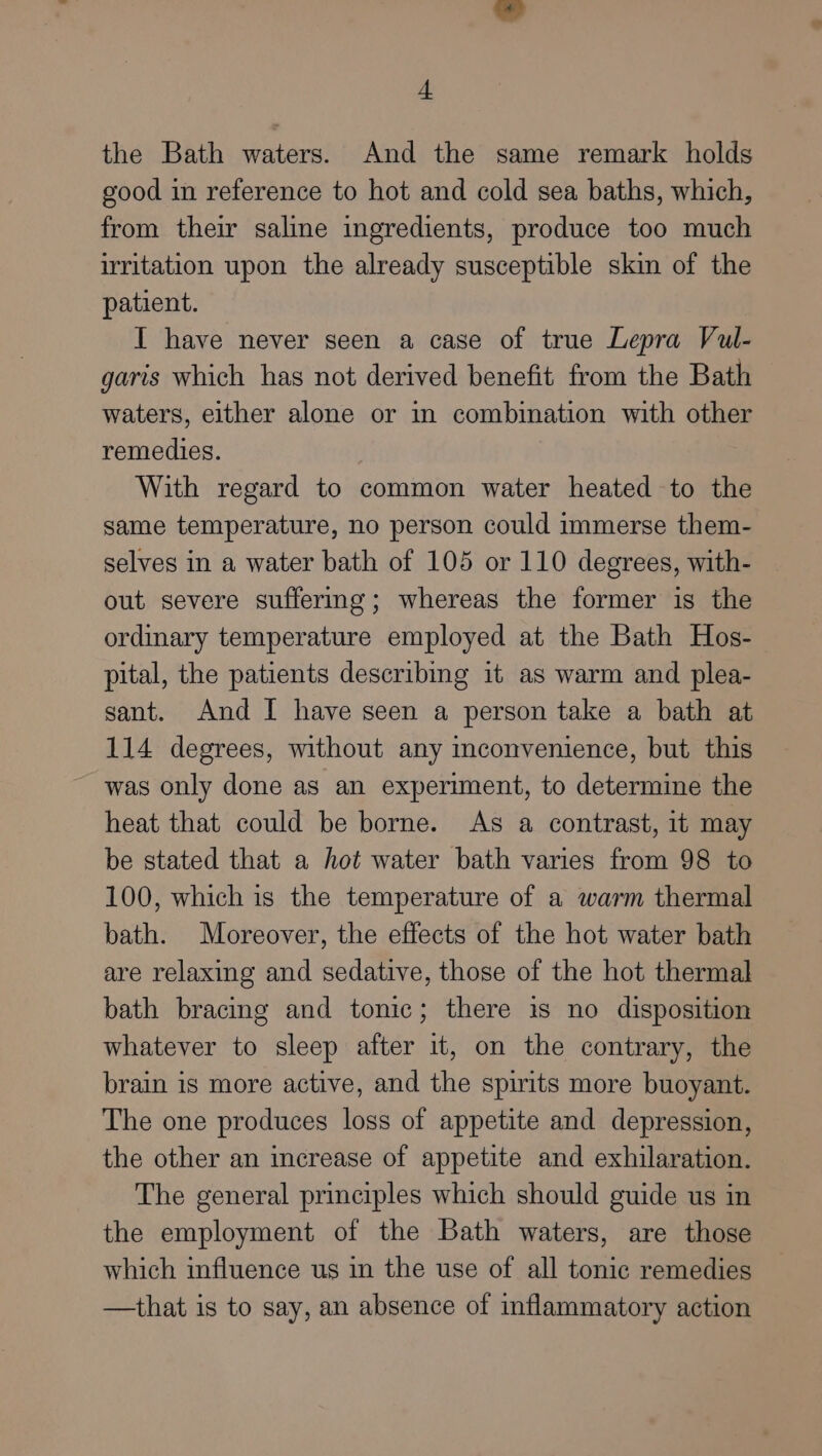 the Bath waters. And the same remark holds good in reference to hot and cold sea baths, which, from their saline ingredients, produce too much irritation upon the already susceptible skin of the patient. IT have never seen a case of true Lepra Vul- garis which has not derived benefit from the Bath waters, either alone or in combination with other remedies. With regard to common water heated to the same temperature, no person could immerse them- selves in a water bath of 105 or 110 degrees, with- out severe suffering; whereas the former is the ordinary temperature employed at the Bath Hos- pital, the patients describing it as warm and plea- sant. And [ have seen a person take a bath at 114 degrees, without any inconvenience, but this was only done as an experiment, to determine the heat that could be borne. As a contrast, 1t may be stated that a hot water bath varies from 98 to 100, which is the temperature of a warm thermal bath. Moreover, the effects of the hot water bath are relaxing and sedative, those of the hot thermal bath bracing and tonic; there is no disposition whatever to sleep after it, on the contrary, the brain is more active, and the spirits more buoyant. The one produces loss of appetite and depression, the other an increase of appetite and exhilaration. The general principles which should guide us in the employment of the Bath waters, are those which influence us in the use of all tonic remedies —that is to say, an absence of inflammatory action