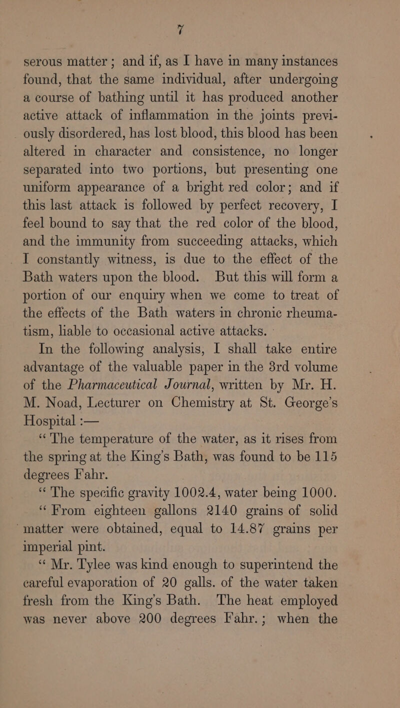 serous matter; and if, as I have in many instances found, that the same individual, after undergoing a course of bathing until it has produced another active attack of inflammation in the joints previ- ously disordered, has lost blood, this blood has been altered in character and consistence, no longer separated into two portions, but presenting one uniform appearance of a bright red color; and if this last attack is followed by perfect recovery, I feel bound to say that the red color of the blood, and the immunity from succeeding attacks, which I constantly witness, is due to the effect of the Bath waters upon the blood. But this will form a portion of our enquiry when we come to treat of the effects of the Bath waters in chronic rheuma- tism, liable to occasional active attacks. - In the following analysis, I shall take entire advantage of the valuable paper in the 8rd volume of the Pharmaceutical Journal, written by Mr. H. M. Noad, Lecturer on Chemistry at St. George’s Hospital :— “The temperature of the water, as it rises from the spring at the King’s Bath, was found to be 115 degrees Fahr. “The specific gravity 1002.4, water being 1000. “From eighteen gallons 2140 grains of solid “matter were obtained, equal to 14.87 grains per imperial pint. “Mr. Tylee was kind enough to superintend the eareful evaporation of 20 galls. of the water taken fresh from the King’s Bath. The heat employed was never above 200 degrees Fahr.; when the