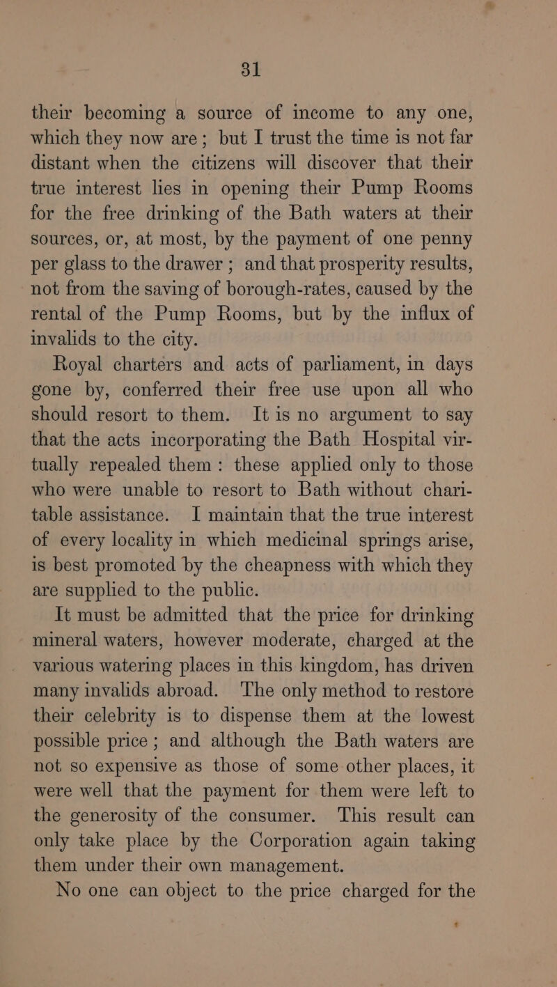 their becoming a source of income to any one, which they now are; but I trust the time is not far distant when the citizens will discover that their true interest lies in opening ther Pump Rooms for the free drinking of the Bath waters at their sources, or, at most, by the payment of one penny per glass to the drawer ; and that prosperity results, not from the saving of borough-rates, caused by the rental of the Pump Rooms, but by the influx of invalids to the city. Royal charters and acts of parliament, in days gone by, conferred their free use upon all who should resort to them. It is no argument to say that the acts incorporating the Bath Hospital vir- tually repealed them: these applied only to those who were unable to resort to Bath without chari- table assistance. I maintain that the true interest of every locality in which medicinal springs arise, is best promoted by the cheapness with which they are supplied to the public. It must be admitted that the price for drinking mineral waters, however moderate, charged at the various watering places in this kingdom, has driven many invalids abroad. ‘The only method to restore their celebrity is to dispense them at the lowest possible price ; and although the Bath waters are not so expensive as those of some other places, it were well that the payment for them were left to the generosity of the consumer. This result can only take place by the Corporation again taking them under their own management. No one can object to the price charged for the t