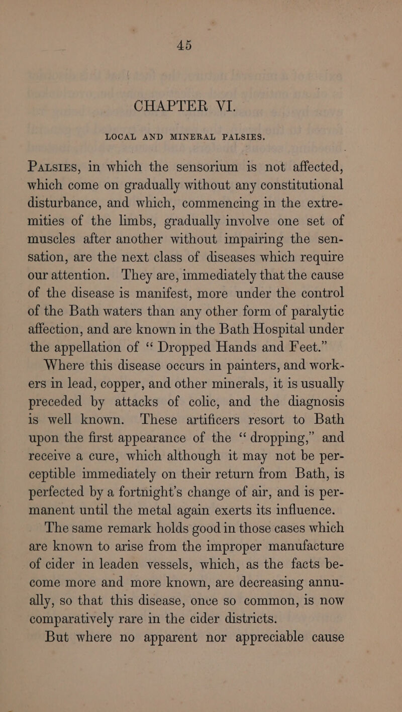 CHAPTER VI. LOCAL AND MINERAL PALSIES. PatsiEs, in which the sensorium is not affected, which come on gradually without any constitutional disturbance, and which, commencing in the extre- mities of the limbs, gradually involve one set of muscles after another without impairing the sen- sation, are the next class of diseases which require our attention. They are, immediately that the cause of the disease is manifest, more under the control of the Bath waters than any other form of paralytic affection, and are known in the Bath Hospital under the appellation of ‘“‘ Dropped Hands and Feet.” Where this disease occurs in painters, and work- ers in lead, copper, and other minerals, it is usually preceded by attacks of colic, and the diagnosis is well known. ‘These artificers resort to Bath upon the first appearance of the ‘‘ dropping,’ and receive a cure, which although it may not be per- ceptible immediately on their return from Bath, is perfected by a fortnight’s change of air, and 1s per- manent until the metal again exerts its influence. The same remark holds good in those cases which are known to arise from the improper manufacture of cider in leaden vessels, which, as the facts be- come more and more known, are decreasing annu- ally, so that this disease, onve so common, is now comparatively rare in the cider districts. But where no apparent nor appreciable cause